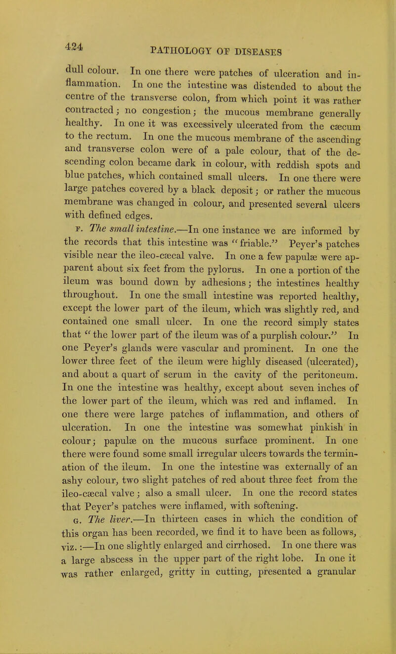 dull colour. In one there were patches of ulceration and in- flammation. In one the intestine was distended to about the centre of the transverse eolon, from whieh point it was rather contracted; no congestion; the mucous membrane generally healthy. In one it was exeessively uleerated from the caecum to the reetum. In one the mucous membrane of the ascending and transverse eolon were of a pale eolour, that of the de- scending colon became dark in eolour, with reddish spots and blue pateheSj whieh contained small uleers. In one there were large patches eovered by a black deposit; or rather the mucous membrane was ehaiiged in colour, and presented several ulcers with defined edges. F. The small intestine.—In one instanee we are informed by the records that this intestine was “ friable.^^ Peyer’s patches visible near the ileo-csecal valve. In one a few papulae were ap- parent about six feet from the pylorus. In one a portion of the ileum was bound down by adhesions; the intestines healthy throughout. In one the small intestine was reported healthy, exeept the lower part of the ileum, which was slightly red, and contained one small ulcer. In one the reeord simply states that ‘‘ the lower part of the ileum was of a purplish colour.^^ In one Peyer’s glands were vascular and prominent. In one the lower three feet of the ileum were highly diseased (ulcerated), and about a quart of serum in the cavity of the peritoneum. In one the intestine was healthy, except about seven inches of the lower part of the ileum, which was red and inflamed. In one there were large patches of inflammation, and others of ulceration. In one the intestine was somewhat pinkish in colour; papulae on the mueous surfaee prominent. In one there were found some small irregular iilcers towards the termin- ation of the ileum. In one the intestine was externally of an ashy colour, two slight patches of red about three feet from the ileo-eaecal valve; also a small ulcer. In one the record states that Peyer’s patches were inflamed, with softening. G. The liver.—In thirteen cases in whieh the condition of this organ has been recorded, we find it to have been as follows, yi2.:—In one slightly enlarged and cirrhosed. In one there was a large abseess in the upper part of the right lobe. In one it was rather enlarged, gritty in cutting, presented a granular