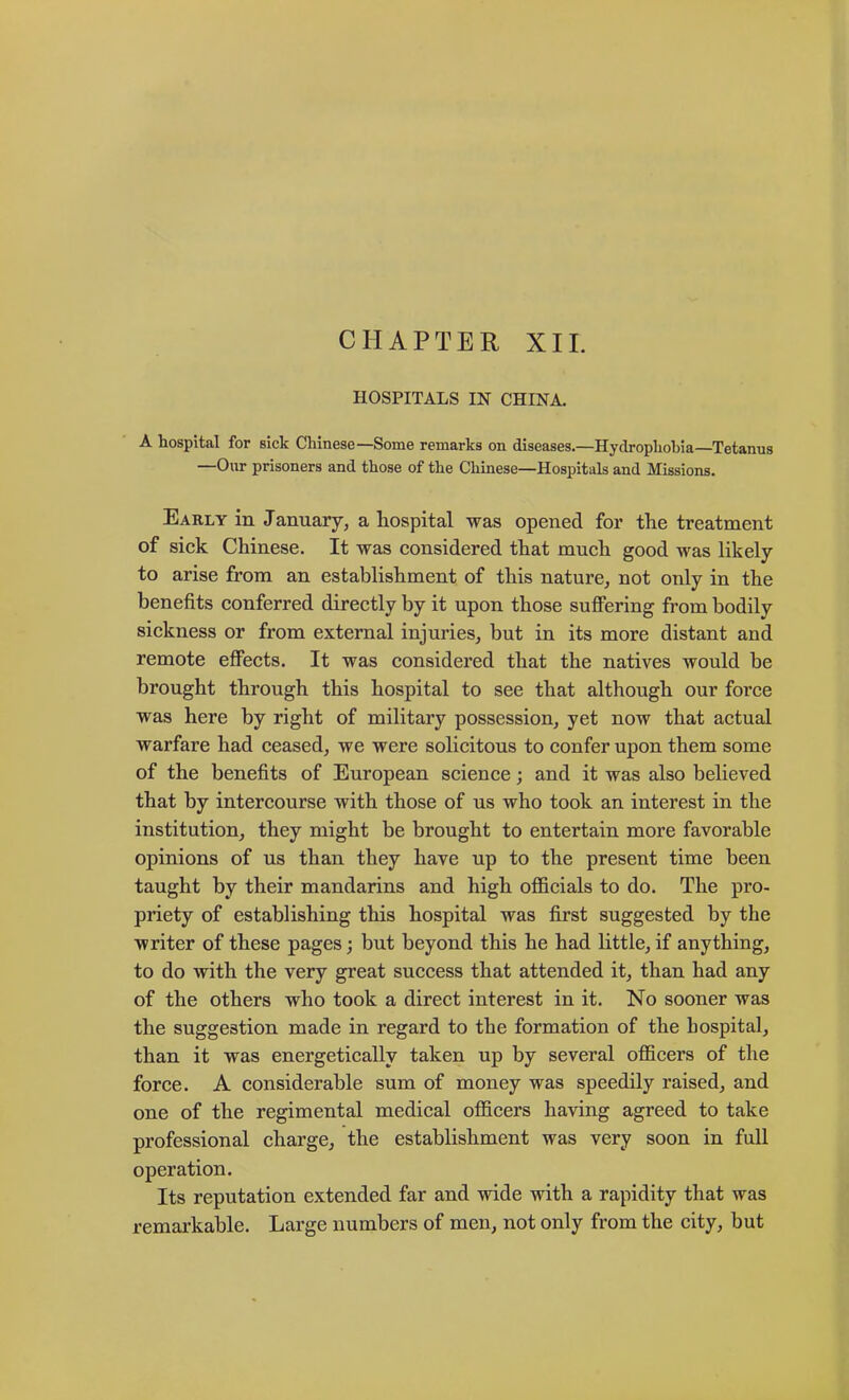 HOSPITALS IN CHINA. A hospital for sick Chinese—Some remarks on diseases.—Hydrophobia—Tetanus —Our prisoners and those of the Chinese—Hospitals and Missions. Early in January, a hospital was opened for the treatment of sick Chinese. It was considered that much good was likely to arise from an establishment of this nature^ not only in the benefits conferred directly by it upon those sufFering from bodily sickness or from external injuries, but in its more distant and remote effects. It was considered that the natives would be brought through this hospital to see that although our force was here by right of military possession, yet now that actual warfare had ceased, we were solicitous to confer upon them some of the benefits of European science; and it was also believed that by intercourse with those of us who took an interest in the institution, they might be brought to entertain more favorable opinions of us than they have up to the present time been taught by their mandarins and high officials to do. The pro- priety of establishing this hospital was first suggested by the writer of these pages; but beyond this he had little, if anything, to do with the very great success that attended it, than had any of the others who took a direct interest in it. No sooner was the suggestion made in regard to the formation of the hospital, than it was energetically taken up by several officers of the force. A considerable sum of money was speedily raised, and one of the regimental medical officers having agreed to take professional charge, the establishment was very soon in full operation. Its reputation extended far and wide with a rapidity that was remarkable. Large numbers of men, not only from the city, but