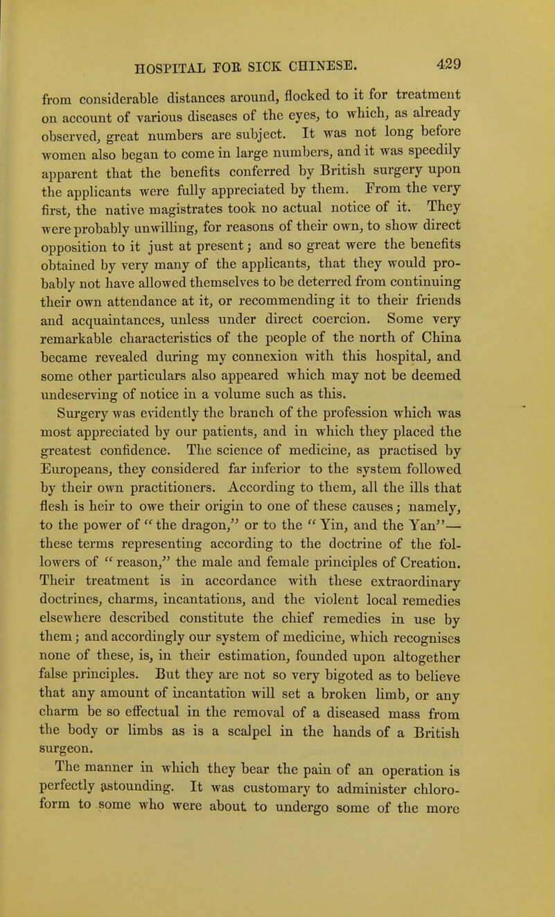 from considerable distances around, flocked to it for treatment on aceount of various diseases of the eyes, to whieli, as already observed, great numbers are subjeet. It was not long before women also began to come in large numbers, and it was speedily apparent that the benefits eonferred by British surgery upon the applicants were fully appreciated by them. From the very first, the native magistrates took no aetual notice of it. They were probably unwilling, for reasons of their own, to show direct opposition to it just at present j and so great were the benefits obtained by very many of the applicants, that they would pro- bably not have allowed themselves to be deterred from eontinuing their own attendanee at it, or recommending it to their friends and acquaintances, unless under direct coercion. Some very remarkable characteristies of the people of the north of China beeame revealed during my eonnexion with this hospital, and some other partieulars also appeared whieh may not be deemed undeserving of notice in a volume sueh as this. Surgery was e\ddently the branch of the profession whieh was most appreeiated by our patients, and in whieh they placed the greatest confidence. The science of medieine, as praetised by Europeans, they eonsidered far inferior to the system followed, by their own practitioners. According to them, all the ills that flesh is heir to owe their origin to one of these eauses; namely, to the power of ^^the dragon,^^ or to the Yin, and the Yan^’— these terms representing aeeording to the doetrine of the fol- lowers of reason,” the male and female prineiples of Creation. Their treatment is in aceordanee with these extraordinary doctrines, charms, incantations, and the violent loeal remedies elsewhere deseribed constitute the ehief remedies in use by them; and accordingly our system of medieine, whieh recognises none of these, is, in their estimation, founded upon altogether false principles. But they are not so very bigoted as to believe that any amount of incantation will set a broken limb, or any eharm be so efieetual in the removal of a diseased mass from the body or limbs as is a scalpel in the hands of a British surgeon. The manner in whieh they bear the pain of an operation is perfectly 9-stounding. It was customary to administer ehloro- form to some who were about to undergo some of the more