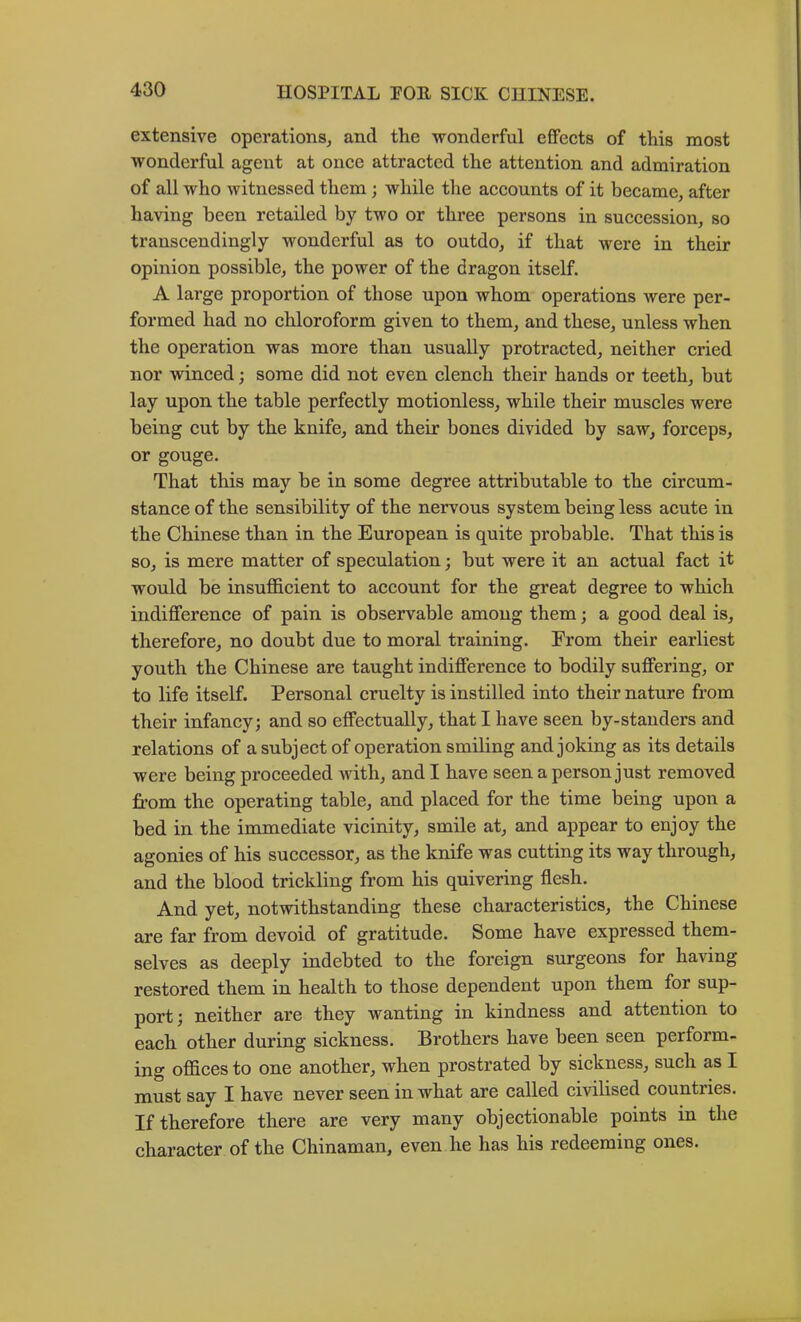 extensive operations, and the wonderful effects of this most wonderful agent at once attracted the attention and admiration of all who witnessed them; while the accounts of it became, after having been retailed by two or three persons in succession, so transcendingly wonderful as to outdo, if that were in their opinion possible, the power of the dragon itself. A large proportion of those upon whom operations were per- formed had no chloroform given to them, and these, unless when the operation was more than usually protracted, neither cried nor winced; some did not even clench their hands or teeth, but lay upon the table perfectly motionless, while their muscles were being cut by the knife, and their bones divided by saw, forceps, or gouge. That this may be in some degree attributable to the circum- stance of the sensibility of the nervous system being less acute in the Chinese than in the European is quite probable. That this is so, is mere matter of speculation; but were it an actual fact it would be insufficient to account for the great degree to which indifference of pain is observable among them; a good deal is, therefore, no doubt due to moral training. From their earliest youth the Chinese are taught indifference to bodily suffering, or to life itself. Personal cruelty is instilled into their nature from their infancy; and so effectually, that I have seen by-standers and relations of a subject of operation smiling and joking as its details were being proceeded with, and I have seen a person just removed from the operating table, and plaeed for the time being upon a bed in the immediate vicinity, smile at, and appear to enjoy the agonies of his successor, as the knife was cutting its way through, and the blood trickling from his quivering flesh. And yet, notwithstanding these characteristics, the Chinese are far from devoid of gratitude. Some have expressed them- selves as deeply indebted to the foreign surgeons for having restored them in health to those dependent upon them for sup- port; neither are they wanting in kindness and attention to each other during sickness. Brothers have been seen perform- ing offices to one another, when prostrated by sickness, such as I must say I have never seen in what are called civilised countries. If therefore there are very many objectionable points in the character of the Chinaman, even he has his redeeming ones.