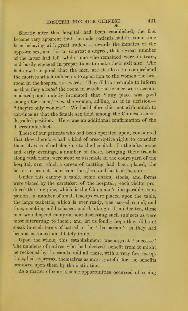Shortly after this hospital had been established^ the fact became veiy apparent that the male patients had for some time been behaving with great rudeness towards the inmates of the opposite seXj and this to so great a degree, that a great number of the latter had left, while some who remained were in tears, and busily engaged in preparations to make their exit also. The fact now transpired that the men are at a loss to comprehend the motives which induce us to apportion to the women the best room in the hospital as a ward. They did not scruple to inform us that they wanted the room in which the former were accom- modated j and quietly intimated that “ any place was good enough for them,^^ i. e., the women, adding, as if in derision— theyTe only women.” We had before this met with much to convince us that the female sex hold among the Chinese a most degraded position. Here was an additional confirmation of the discreditable fact. Those of our patients who had been operated upon, considered that they therefore had a kind of prescriptive right to consider themselves as of or belonging to the hospital. In the afternoons and early evenings, a number of these, bringing their friends along with them, were wont to assemble in the court-yard of the hospital, over which a screen of matting had been placed, the better to protect them from the glare and heat of the sun. Under this canopy a table, some chairs, stools, and forms w^ere placed by the caretaker of the hospital; each visitor pro- duced the tiny pipe, which is the Chinaman’s inseparable com- panion j a number of small teacups were placed upon the table, the large teakettle, which is ever ready, was passed round, and thus, smoking mild tobacco, and drinking still milder tea, these men would spend many an hour discussing such subjects as were most interesting to them; and let us fondly hope they did not speak in such terms of hatred to the barbarian ” as they had been accustomed until lately to do. Upon the whole, this establishment was a great success.” The numbers of natives who had derived benefit from it misht be reckoned by thousands, and all these, with a very few excep- tions, had expressed themselves as most grateful for the benefits bestowed upon them by the institution. As a matter of course, some opportunities occurred of seeing