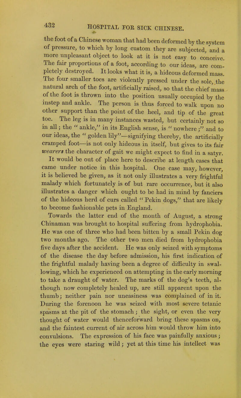 «• the foot of a Chinese woman that had been deformed by the system of pressure, to whieh by long custom they are subjected, and a more unpleasant object to look at it is not easy to conceive. The fair proportions of a foot, according to our ideas, are com- pletely destroyed. It looks what it is, a hideous deformed mass. The four smaller toes are violently pressed under the sole, the natural arch of the foot, artificially raised, so that the chief mass of the foot is thrown into the position usually occupied by the instep and ankle. The person is thus forced to walk upon no other support than the point of the heel, and tip of the great toe. The leg is in many instances wasted, but certainly not so in all; the aukle,’^ in its English sense, is “ noAvhere and to our ideas, the golden lily''—signifying thereby, the artificially cramped foot—is not only hideous in itself, hut gives to its fair wearers the character of gait we might expect to find in a satyr. It would be out of place here to describe at length cases that came under notice in this hospital. One case may, however, it is believed he given, as it not only illustrates a very frightful malady which fortunately is of but rare occurrence, but it also illustrates a danger which ought to be had in mind by fanciers of the hideous herd of curs called “ Pekin dogs, that are likely to become fashionable pets in England, Towards the latter end of the mouth of August, a strong Chinaman was brought to hospital suffering from hydrophobia. He was one of three who had been bitten by a small Pekin dog two months ago. The other two men died from hydrophobia five days after the accident. He was only seized with symptoms of the disease the day before admission, his first indication of the frightful malady having been a degree of difficulty in swal- lowing, which he experienced on attempting in the early morning to take a draught of water. The marks of the dog's teeth, al- though now completely healed up, are still apparent upon the thumb; neither pain nor uneasiness was complained of in it. During the forenoon he was seized with most severe tetanic spasms at the pit of the stomach; the sight, or even the very thought of water would thenceforward bring these spasms on, and the faintest current of air across him would throw him into convulsions. The expression of his face was painfully anxious; the eyes were staring wild; yet at this time his intellect was