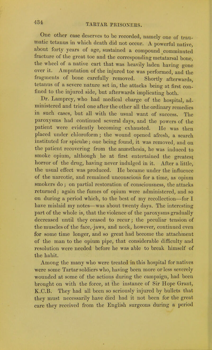 TAETAU PRISONERS. One other case deserves to be recorded, namely one of trau- matic tetanus in wliicli death did not occur. A powerful native, about forty years of age, sustained a compound comminuted fiacture of the great toe and the corresponding metatarsal bone, the wheel of a native cart that was heavily laden having gone over it. Amputation of the injured toe was performed, and the fragments of bone carefully removed. Shortly afterwards, tetanus of a severe nature set in, the attacks being at first con- fined to the injured side, but afterwards implicating both. Dr. Lamprey, who had medical charge of the hospital, ad- ministered and tried one after the other all the ordinary remedies in such cases, but all with the usual want of success. The paroxysms had continued several days, and the powers of the patient were evidently becoming exhausted. He was then placed under chloroform ; the wound opened afresh, a search instituted for spiculje; one being found, it was removed, and on the patient recovering from the ansesthesia, he was induced to smoke opium, although he at first entertained the greatest horror of the drug, having never indulged in it. After a little, the usual effect was produced. He became under the influence of the narcotic, and remained unconscious for a time, as opium smokers do; on partial restoration of consciousness, the attacks returned; again the fumes of opium were administered, and so on during a period which, to the best of my recollection—for I have mislaid my notes—was about twenty days. The interesting part of the whole is, that the violence of the paroxysms gradually decreased until they ceased to recur; the peculiar tension of the muscles of the face, jaws, and neck, however, continued even for some time longer, and so great had become the attachment of the man to the opium pipe, that considerable difficulty and resolution were needed before he was able to break himself of the habit. Among the many who were treated in this hospital for natives were some Tartar soldiers who, having been more or less severely wounded at some of the actions during the campaign, had been brought on with the force, at the instance of Sir Hope Grant, K.C.B. They had all been so seriously injured by bullets that they must necessarily have died had it not been for the great care they received from the English surgeons during a period
