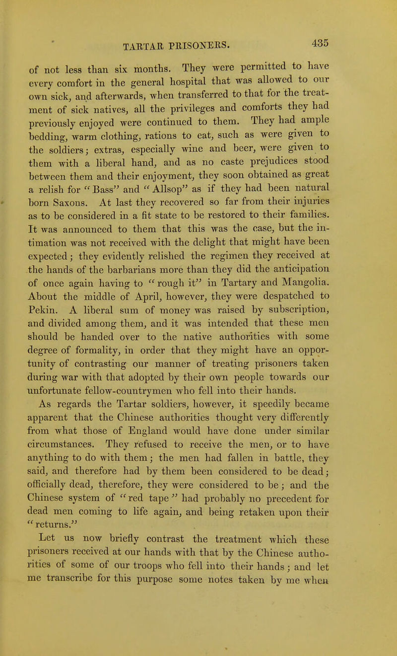 TAUTAR PllISONERS. of not less than six months. They were permitted to have every comfort in the general hospital that was allowed to our own sick, and afterwards, when transferred to that for the treat- ment of sick natives, all the privileges and comforts they had previously enjoyed were continued to them. They had ample bedding, warm clothing, rations to eat, such as were given to the soldiers; extras, especially wine and beer, were given to them with a liberal hand, and as no caste prejudices stood between them and their enjoyment, they soon obtained as great a relish for “ Bass^’ and ‘‘ Allsop’’ as if they had been natural born Saxons. At last they recovered so far from their injuries as to be considered in a fit state to be restored to their families. It was announced to them that this was the case, but the in- timation was not received with the delight that might have been expected; they evidently relished the regimen they received at the hands of the barbarians more than they did the anticipation of once again having to rough it^^ in Tartary and Mangolia. About the middle of April, however, they were despatched to Pekin. A liberal sum of money was raised by subscription, and divided among them, and it was intended that these men should be handed over to the native authorities with some degree of formality, in order that they might have an oppor- tunity of contrasting our manner of treating prisoners taken during war with that adopted by their own people towards our unfortunate fellow-countrymen who fell into their hands. As regards the Tartar soldiers, however, it speedily became apparent that the Chinese authorities thought very diflPerently from what those of England would have done under similar circumstances. They refused to receive the men, or to have anything to do with them; the men had fallen in battle, they said, and therefore had by them been considered to be dead; officially dead, therefore, they were considered to be; and the Chinese system of red tape had probably no precedent for dead men coming to life again, and being retaken upon their “ returns.^^ Let us now briefly contrast the treatment which these prisoners received at our hands with that by the Chinese autho- rities of some of our troops who feU into their hands; and let me transcribe for this purpose some notes taken by me when