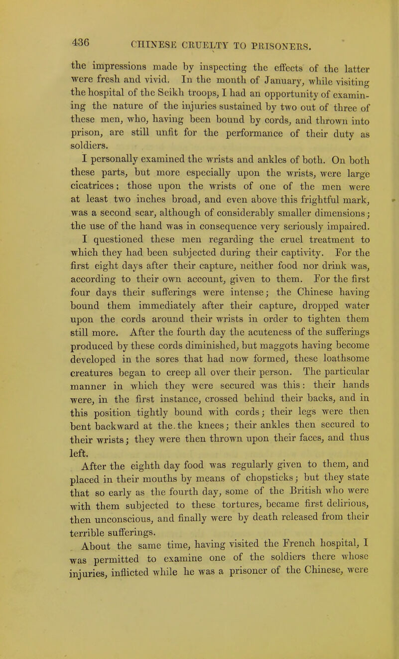 the impressions made by inspecting the effects of the latter were fresh and vivid. In the month of January, while visiting the hospital of the Seikh troops, I had an opportunity of examin- ing the nature of the injuries sustained by two out of three of these men, who, having been bound by cords, and thrown into prison, are still unfit for the performance of their duty as soldiers. I personally examined the wrists and ankles of both. On both these parts, but more especially upon the wrists, were large cicatrices; those upon the wrists of one of the men were at least two inches broad, and even above this frightful mark, was a second scar, although of considerably smaller dimensions; the use of the hand was in consequence very seriously impaired. I questioned these men regarding the cruel treatment to which they had been subjected during their captivity. For the first eight days after their capture, neither food nor drink was, according to their own account, given to them. For the first four days their sufferings were intense; the Chinese having bound them immediately after their capture, dropped water upon the cords around their wrists in order to tighten them still more. After the fourth day the acuteness of the sufferings produced by these cords diminished, but maggots having become developed in the sores that had now formed, these loathsome creatures began to creep all over their person. The particular manner in which they were secured was this; their hands were, in the first instance, crossed behind their backs, and in this position tightly bound with cords; their legs were then bent backward at the.the knees; their ankles then secured to their wrists; they were then thrown upon their faces, and thus left. After the eighth day food was regularly given to them, and placed in their mouths by means of chopsticks; but they state that so early as the fourth day, some of the British who were with them subjected to these tortures, became first delirious, then unconscious, and finally were by death released from their terrible sufferings. About the same time, having visited the French hospital, I was permitted to examine one of the soldiers there whose injuries, inflicted while he was a prisoner of the Chinese, Avere