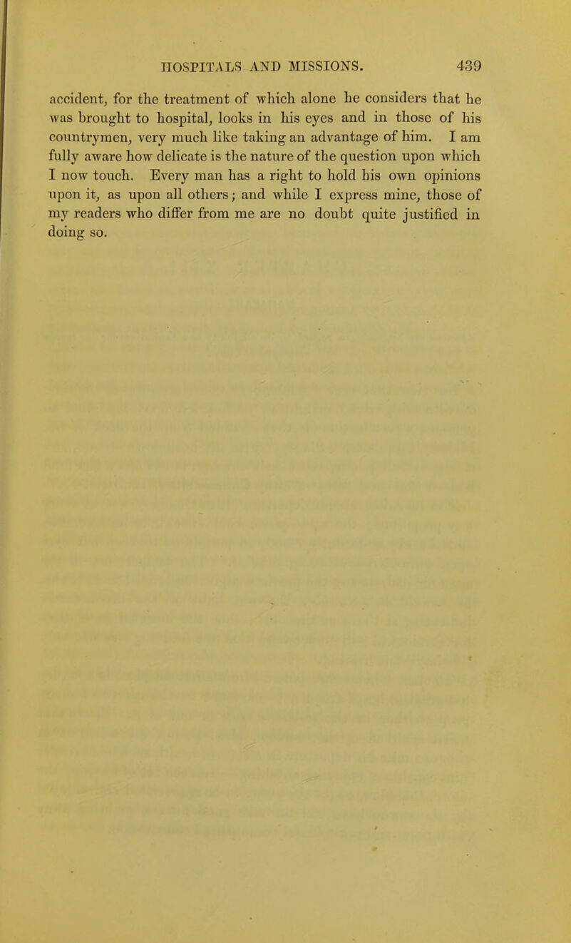accident^ for tlie treatment of wliieh alone he considers that he was brought to hospital, looks in his eyes and in those of his counti’ymen, very much like taking an advantage of him. I am fully aware how delicate is the nature of the question upon which I now touch. Every man has a right to hold his own opinions upon it, as upon all others; and while I express mine, those of my readers who differ from me are no doubt quite justified in doing so.