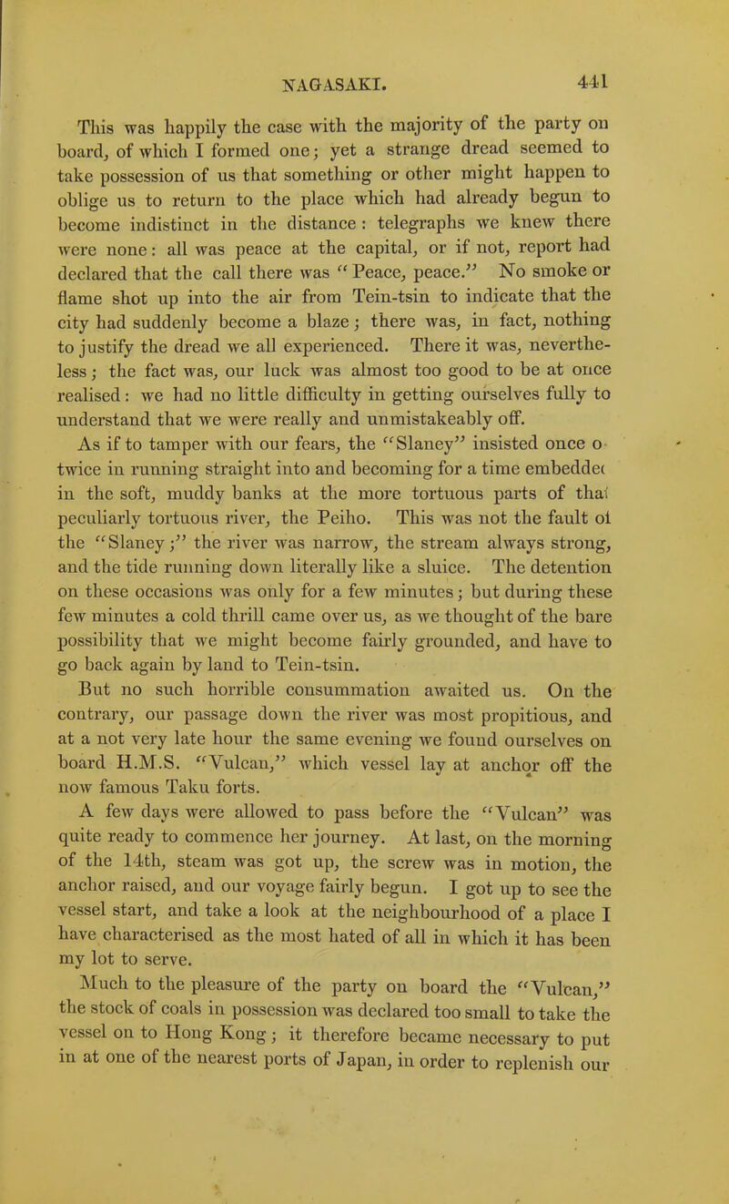 44 L This was happily the case with the majority of the party on boardj of which I formed one; yet a strange dread seemed to take possession of us that something or other might happen to oblige us to return to the place which had already begun to become indistinct in the distance: telegraphs we knew there were none: all was peace at the capital^ or if not^ report had declared that the call there was ^^Peace^ peace/^ No smoke or flame shot up into the air from Tein-tsin to indicate that the city had suddenly become a blaze; there was, in fact, nothing to justify the dread we all experienced. There it was, neverthe- less ; the fact was, our luck was almost too good to be at once realised: we had no little difficulty in getting ourselves fully to understand that we were really and unmistakeably oflF. As if to tamper with our fears, the '^Slaney^^ insisted once o twice in running straight into and becoming for a time embeddec in the soft, muddy banks at the more tortuous parts of that peculiarly tortuous river, the Peiho. This was not the fault ol the “Slaney the river was narrow, the stream always strong, and the tide running down literally like a sluice. The detention on these occasions was only for a few minutes; but during these few minutes a cold thrill came over us, as we thought of the bare possibility that we might become faii’ly grounded, and have to go back again by land to Tein-tsin. But no such horrible consummation awaited us. On the contrary, our passage down the river was most propitious, and at a not very late hour the same evening we found ourselves on board H.M.S. ^^Vulcan,’^ which vessel lay at anchor off the now famous Taku forts. A few days were allowed to pass before the '^Vulcan^^ was quite ready to commence her journey. At last, on the morning of the 14th, steam was got up, the screw was in motion, the anchor raised, and our voyage fairly begun. I got up to see the vessel start, and take a look at the neighbourhood of a place I have characterised as the most hated of all in which it has been my lot to serve. Much to the pleasiu’e of the party on board the ^^Vulcan,’^ the stock of coals in possession was declared too small to take the vessel on to Hong Kong; it therefore became necessary to put in at one of the nearest ports of Japan, in order to replenish our