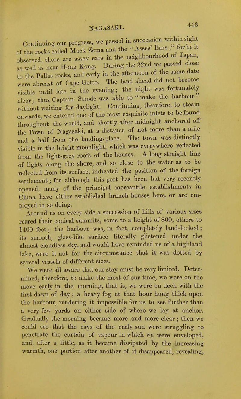 Continuing onr progress, we passed in succession within s^ht of the rocks called Maek Zetna and the “Asses Ears; for be it observed, there are asses’ ears in the neighbourhood of Japan as well as near Hong Kong. During the 22nd we passed c o to the Pallas roeks, and early in the afternoon of the same date were abreast of Cape Gotto. The land ahead did not become visible until late in the evening; the night was fortunately clear; thus Captain Strode was able to make the harbour without waiting for daylight. Continuing^ therefore, to steana onwards, we entered one of the most exquisite inlets to be found throughout the world, and shortly after midnight anchored off the Town of Nagasaki, at a distance of not more than a mile and a half from the landing-place. The town was distinctly visible in the bright moonlight, which was everywhere reflected from the light-grey roofs of the houses. A long straight line of lights along the shore, and so close to the water as to be reflected from its surface, indicated the position of the foreign settlement; for although this port has been but very recently opened, many of the principal mercantile establishments in China have either established branch houses here, or are em- ployed in so doing. Around us on every side a succession of hills of various sizes reared their conical summits, some to a height of 800, others to 1400 feet; the harbour was, in fact, completely land-locked; its smooth, glass-like surface literally glistened under the almost cloudless sky, and would have reminded us of a highland lake, were it not for the circumstance that it was dotted by several vessels of difi“erent sizes. We were all aware that our stay must be very limited. Deter- mined, therefore, to make the most of our time, we were on the move early in the morning, that is, we were on deck with the first dawn of day; a heavy fog at that hour hung thick upon the harbour, rendering it impossible for us to see further than a very few yards on either side of where we lay at anchor. Gradually the morning became more and more clear; then we could see that the rays of the early sun were struggling to penetrate the curtain of vapour in which we were enveloped, and, after a little, as it became dissipated by the increasing warmth, one portion after another of it disappeared, revealin cr