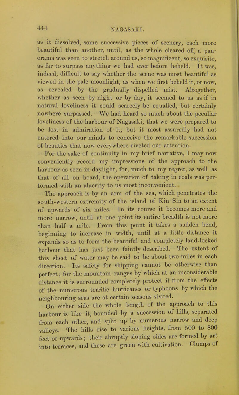 as it dissolved, some successive pieces of scenery, each more beautiful than another, until, as the whole cleared off, a pan- orama was seen to stretch around us, so magnificent, so exquisite, as far to surpass anything we had ever before beheld. It was, indeed, difficult to say whether the scene was most beautiful as viewed in the pale moonlight, as when we first beheld it, or now, as revealed by the gradually dispelled mist. Altogether, whether as seen by night or by day, it seemed to us as if in natural loveliness it could scarcely be equalled, but certainly nowhere surpassed. We had heard so much about the peculiar loveliness of the harbour of Nagasaki, that we were prepai’ed to be lost in admiration of it, but it most assuredly had not entered into our minds to conceive the remarkable succession of beauties that now everywhere riveted our attention. For the sake of continuity in my brief narrative, I may now conveniently record my impressions of the approach to the harbour as seen in daylight, for, much to my regret, as well as that of all on board, the operation of taking in coals was per- formed with an alacrity to us most inconvenient. . The approach is by an arm of the sea, which penetrates the south-western extremity of the island of Kin Sin to an extent of upwards of six miles. In its course it becomes more and more narrow, until at one point its entire breadth is not more than half a mile. From this point it takes a sudden bend, beginning to increase in width, until at a little distance it expands so as to form the beautiful and completely land-locked harbour that has just been faintly described. The extent of this sheet of water may be said to be about two miles in each direction. Its safety for shipping cannot be otherwise than perfect; for the mountain ranges by which at an inconsiderable distance it is surrounded completely protect it from the effects of the numerous terrific hurricanes or typhoons by which the neighbouring seas are at certain seasons visited. On either side the whole length of the approach to this harbour is like it, bounded by a succession of lulls, separated from each other, and split up by numerous narrow and deep valleys. The hills rise to various heights, from 500 to 800 feet or upwards; their abruptly sloping sides are formed by art into terraces, and these are green with cultivation. Clumps of