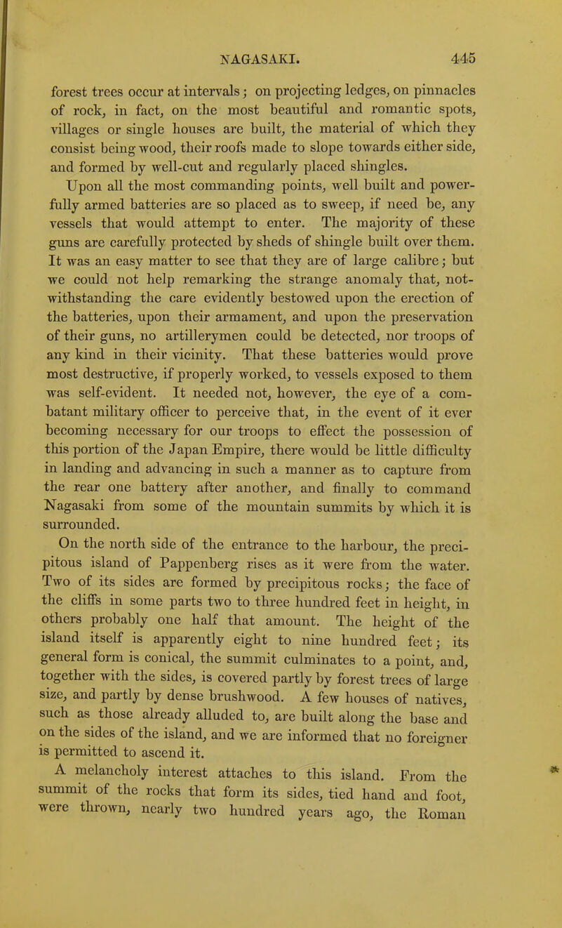 forest trees oceur at intervals; on projecting ledges, on pinnacles of rock, in fact, on the most beautiful and romantic spots, villages or single houses are built, the material of which they consist being wood, their roofs made to slope towards either side, and formed by well-cut and regularly placed shingles. Upon all the most commanding points, well built and power- fully armed batteries are so placed as to sweep, if need be, any vessels that would attempt to enter. The majority of these gims are carefully protected by sheds of shingle built over them. It was an easy matter to see that they are of large calibre; but we could not help remarking the strange anomaly that, not- withstanding the care evidently bestowed upon the erection of the batteries, upon their armament, and upon the preservation of their guns, no artillerymen could be detected, nor troops of any kind in their vicinity. That these batteries would prove most destructive, if properly worked, to vessels exposed to them was self-evident. It needed not, however, the eye of a com- batant military officer to perceive that, in the event of it ever becoming necessary for our troops to effect the possession of this portion of the Japan Empire, there would be little difficulty in landing and advancing in such a manner as to capture from the rear one battery after another, and finally to command Nagasaki from some of the mountain summits by which it is surrounded. On the north side of the entrance to the harbour, the preci- pitous island of Pappenberg rises as it were from the water. Two of its sides are formed by precipitous rocks; the face of the cliffs in some parts two to three hundred feet in height, in others probably one half that amount. The height of the island itself is apparently eight to nine hundred feet; its general form is conical, the summit culminates to a point, and, together with the sides, is covered partly by forest trees of large size, and partly by dense brushwood. A few houses of natives, such as those already alluded to, are built along the base and on the sides of the island, and we are informed that no foreigner is permitted to ascend it. A melancholy interest attaches to this island. From the summit of the rocks that form its sides, tied hand and foot, were thrown, nearly two hundred years ago, the Roman