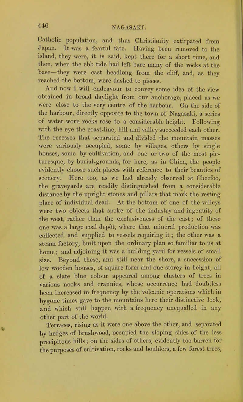 Catholic population, and thus Christianity extirpated from Japan. It was a fearful fate. Having been removed to the island, they were, it is said, kept there for a short time, and then, when the ebb tide had left bare many of the rocks at the base—they were cast headlong from the eliflF, and, as they reached the bottom, were dashed to pieces. And now I will endeavour to convey some idea of the view obtained in broad daylight from our anchorage, placed as we were elose to the very centre of the harbour. On the side of the harbour, directly opposite to the town of Nagasaki, a series of water-worn rocks rose to a considerable height. Following with the eye the coast-line, hill and valley succeeded each other. The recesses that separated and divided the monntain masses were variously occupied, some by villages, others by single houses, some by cultivation, and one or two of the most pic- turesque, by burial-grounds, for here, as in China, the people evidently choose such places with reference to their beauties of scenery. Here too, as we had already observed at Cheefoo, the graveyards are readily distinguished from a considerable distance by the upright stones and pillars that mark the resting plaee of individual dead. At the bottom of one of the valleys were two objects that spoke of the industry and ingenuity of the west, rather than the exclusiveness of the east; of these one was a large coal depot, where that mineral production was collected and supplied to vessels requiring it; the other was a steam factory, built upon the ordinary plan so familiar to us at home; and adjoining it was a building yard for vessels of small size. Beyond these, and still near the shore, a succession of low wooden houses, of square form and one storey in height, all of a slate blue colour appeared among clusters of trees in various nooks and crannies, whose occurrence had doubtless been increased in frequency by the volcanic operations which in bygone times gave to the mountains here their distinctive look, and which still happen with a frequency unequalled in any other part of the world. Terraces, rising as it were one above the other, and separated by hedges of brushwood, occupied the sloping sides of the less precipitous hills; on the sides of others, evidently too barren for the purposes of cultivation, rocks and boulders, a few forest trees.