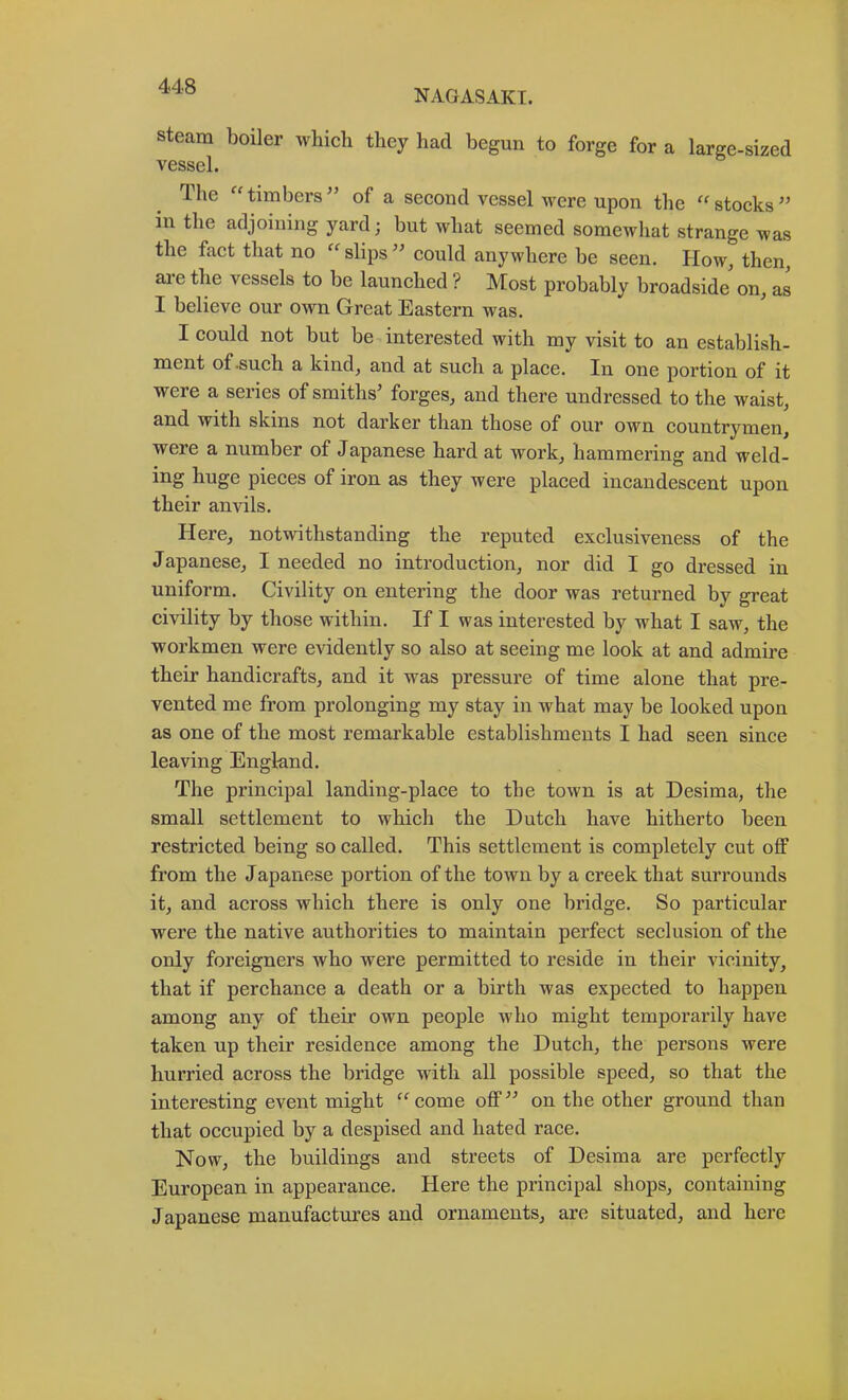 NAGASAKI. steam boiler which they had begun to forge for a large-sized vessel. The “ timbers of a second vessel were upon the “ stocks in the adjoining yard; but what seemed somewhat strange was the fact that no “ slips ’’ could anywhere be seen. HoWj then, ai’e the vessels to be launched ? Most probably broadside' on, as I believe our own Great Eastern was. I could not but be interested with my visit to an establish- ment of .such a kind, and at such a place. In one portion of it were a series of smiths’ forges, and there undressed to the waist, and with skins not darker than those of our own countrymen, were a number of Japanese hard at work, hammering and weld- ing huge pieces of iron as they were placed incandescent upon their anvils. Here, notwithstanding the reputed exclusiveness of the Japanese, I needed no introduction, nor did I go dressed in uniform. Civility on entering the door was returned by great civility by those within. If I was interested by what I saw, the workmen were evidently so also at seeing me look at and admire their handicrafts, and it was pressure of time alone that pre- vented me from prolonging my stay in what may be looked upon as one of the most remarkable establishments I had seen since leaving England. The principal landing-place to the town is at Desima, the small settlement to which the Dutch have hitherto been restricted being so called. This settlement is completely cut off from the Japanese portion of the town by a creek that surrounds it, and across which there is only one bridge. So particular were the native authorities to maintain perfect seclusion of the only foreigners who were permitted to reside in their vicinity, that if perchance a death or a birth was expected to happen among any of their own people who might temporarily have taken up their residence among the Dutch, the persons were hurried across the bridge with all possible speed, so that the interesting event might ^^come off” on the other ground than that oecupied by a despised and hated race. Now, the buildings and streets of Desima are perfectly European in appearance. Here the principal shops, containing Japanese manufactures and ornaments, are situated, and here