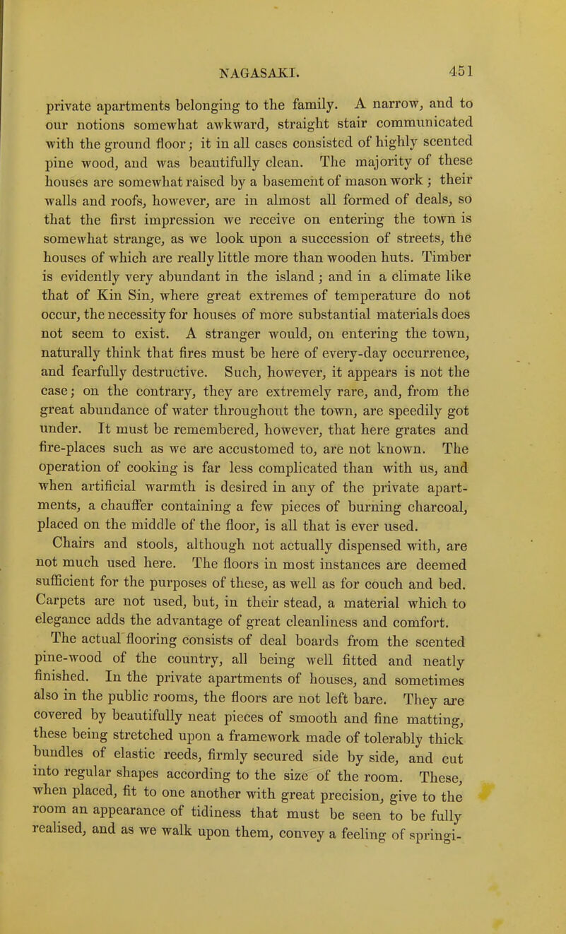 private apartments belonging to the family. A narrow^ and to our notions somewhat awkward^ straight stair communicated with the ground floor; it in all cases consisted of highly scented pine wood, and was beautifully clean. The majority of these houses are somcAvliat raised by a basement of mason work ; their walls and roofs, however, are in almost all formed of deals, so that the first impression we receive on entering the town is somewhat strange, as we look upon a succession of streets, the houses of which are really little more than wooden huts. Timber is evidently very abundant in the island; and in a climate like that of Kin Sin, where great extremes of temperature do not occur, the necessity for houses of more substantial materials does not seem to exist. A stranger would, on entering the town, naturally think that fires must be here of every-day occurrence, and fearfully destructive. Such, however, it appears is not the case; on the contrary, they are extremely rare, and, from the great abundance of water throughout the town, are speedily got under. It must be remembered, however, that here grates and fire-places such as we are accustomed to, are not known. The operation of cooking is far less complicated than with us, and when artificial warmth is desired in any of the private apart- ments, a chauffer containing a few pieces of burning charcoal, placed on the middle of the floor, is all that is ever used. Chairs and stools, although not actually dispensed with, are not much used here. The floors in most instances are deemed sufficient for the purposes of these, as well as for couch and bed. Carpets are not used, but, in their stead, a material which to elegance adds the advantage of great cleanliness and comfort. The actual flooring consists of deal boards from the scented pine-wood of the country, all being well fitted and neatly finished. In the private apartments of houses, and sometimes also in the public rooms, the floors are not left bare. They ai’e covered by beautifully neat pieces of smooth and fine matting, these being stretched upon a framework made of tolerably thick bundles of elastic reeds, firmly secured side by side, and cut into regular shapes according to the size of the room. These, when placed, fit to one another with great precision, give to the room an appearance of tidiness that must be seen to be fully realised, and as we walk upon them, convey a feeling of springi-