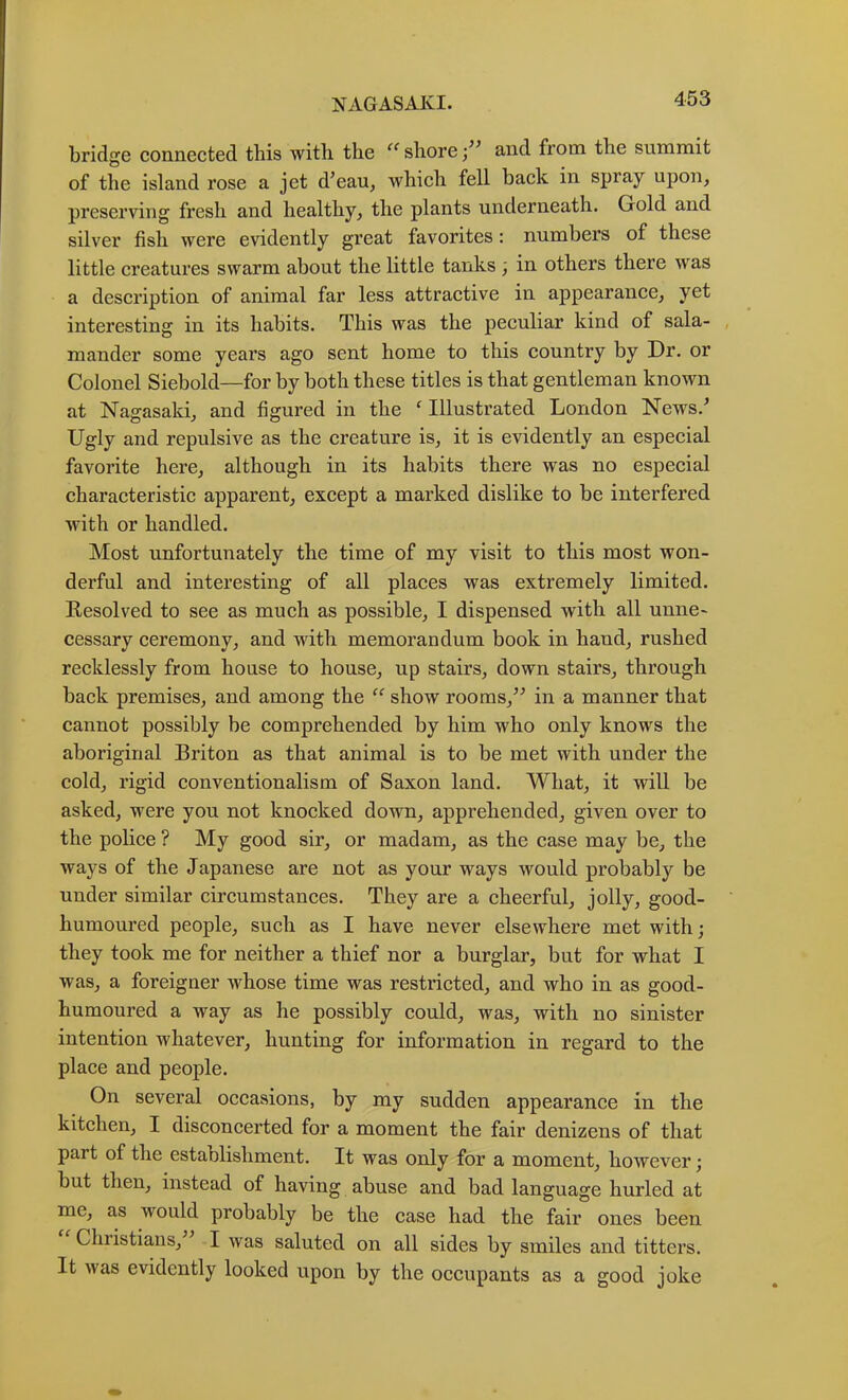bridge connected this with the “ shore and from the summit of the island rose a jet d’eau^ Avhich fell back in spray upon, preserving fresh and healthy, the plants underneath. Gold and silver fish were evidently great favorites: numbers of these little creatures swarm about the little tanks; in others there was a description of animal far less attractive in appearance, yet interesting in its habits. This was the peculiar kind of sala- , mander some years ago sent home to this country by Dr. or Colonel Siebold—for by both these titles is that gentleman known at Nagasaki, and figured in the ^ Illustrated London News.^ Ugly and repulsive as the creature is, it is evidently an especial favorite here, although in its habits there was no especial characteristic apparent, except a marked dislike to be interfered with or handled. Most unfortunately the time of my visit to this most won- derful and interesting of all places was extremely limited. Resolved to see as much as possible, I dispensed with all unne- cessary ceremony, and with memorandum book in hand, rushed recklessly from house to house, up stairs, down stairs, through back premises, and among the “ show rooms,’^ in a manner that cannot possibly be comprehended by him who only knows the aboriginal Briton as that animal is to be met with under the cold, rigid conventionalism of Saxon land. What, it will be asked, were you not knocked down, apprehended, given over to the pohce ? My good sir, or madam, as the case may be, the ways of the Japanese are not as your ways would probably be under similar circumstances. They are a cheerful, jolly, good- humoured people, such as I have never elsewhere met with; they took me for neither a thief nor a burglar, but for what I was, a foreigner whose time was restricted, and who in as good- humoured a way as he possibly could, was, with no sinister intention whatever, hunting for information in regard to the place and people. On several occasions, by my sudden appearance in the kitchen, I disconcerted for a moment the fair denizens of that part of the establishment. It was only for a moment, however; but then, instead of having abuse and bad language hurled at me, as would probably be the case had the fair ones been Christians, I was saluted on all sides by smiles and titters. It was evidently looked upon by the occupants as a good joke