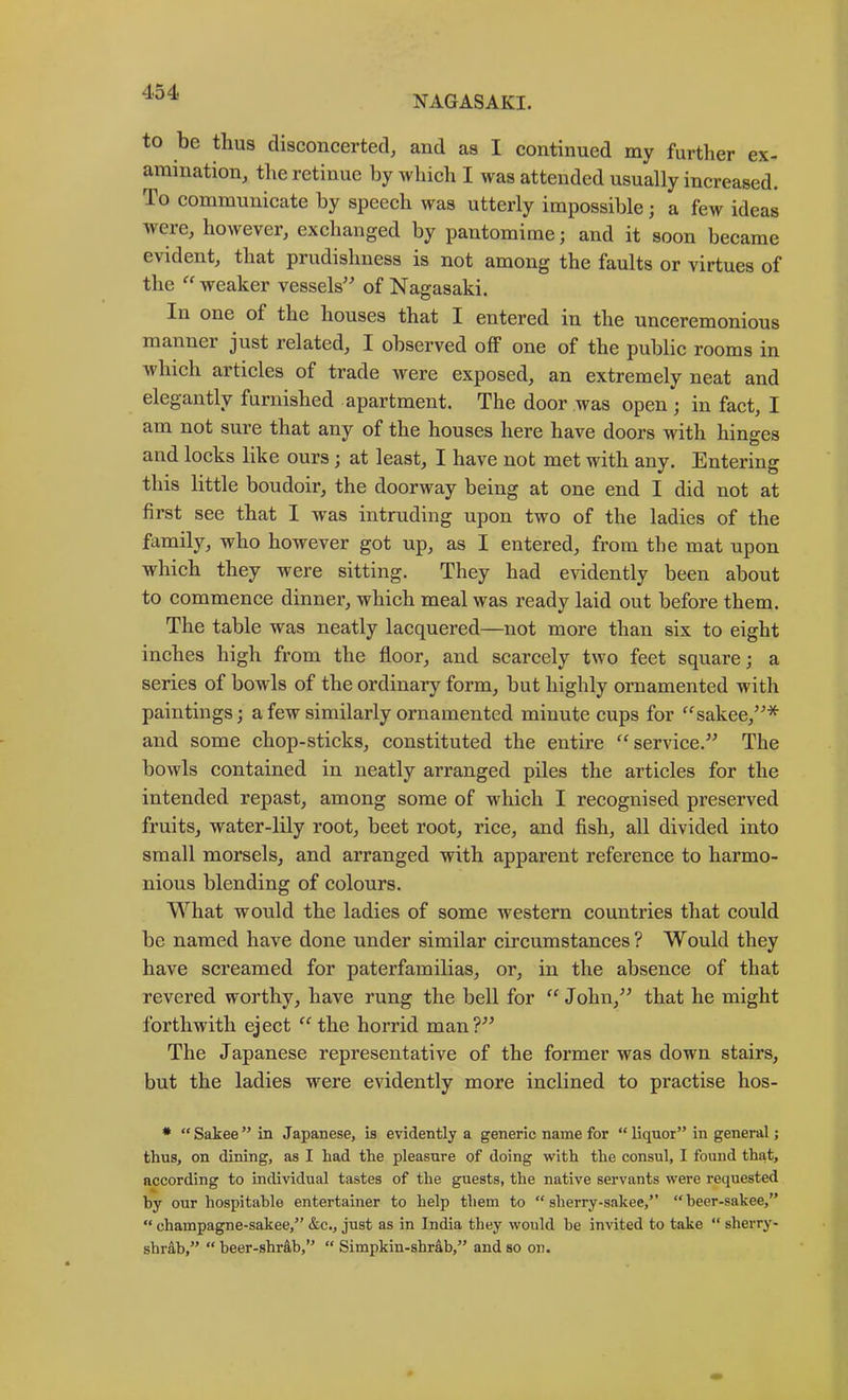 NAGASAKI. to be thus disconcerted, and as I continued my further ex- amination, the retinue by which I was attended usually increased. To communicate by speech was utterly impossible; a few ideas were, however, exchanged by pantomime; and it soon became evident, that prudishness is not among the faults or virtues of the weaker vessels' of Nagasaki. In one of the houses that I entered in the unceremonious manner just related, I observed off one of the public rooms in Avhich articles of trade were exposed, an extremely neat and elegantly furnished apartment. The door was open ; in fact, I am not sure that any of the houses here have doors with hinges and locks like ours; at least, I have not met with any. Entering this little boudoir, the doorway being at one end I did not at first see that I was intruding upon two of the ladies of the family, who however got up, as I entered, from the mat upon which they were sitting. They had evidently been about to commence dinner, which meal was ready laid out before them. The table was neatly lacquered—not more than six to eight inches high from the floor, and scarcely two feet square; a series of bowls of the ordinary form, but highly ornamented with paintings; a few similarly ornamented minute cups for '^sakee,* and some chop-sticks, constituted the entire ‘^service. The bowls contained in neatly arranged piles the articles for the intended repast, among some of which I recognised preserved fruits, water-lily root, beet root, rice, and fish, all divided into small morsels, and arranged with apparent reference to harmo- nious blending of colours. What would the ladies of some western countries that could be named have done under similar circumstances? Would they have screamed for paterfamilias, or, in the absence of that revered worthy, have rung the bell for “John, that he might forthwith eject “the horrid man? The Japanese representative of the former was down stairs, but the ladies were evidently more inclined to practise hos- • “ Sakee ” in Japanese, is evidently a generic name for “ liquor” in general; thus, on dining, as I had the pleasure of doing with the consul, I found that, according to individual tastes of the guests, the native servants were requested by our hospitable entertainer to help them to “ sherry-s.akee,” “ beer-sakee,” “ champagne-sakee,” &c., just as in India they would be invited to take  sherry- shrab,” “ beer-shr&b,” “ Simpkin-sbr4b,” and so on.