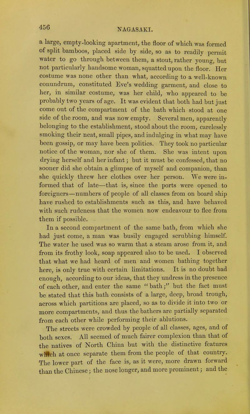 a large, empty-looking apartment, the floor of which was formed of split bamboos, placed side by side, so as to readily permit water to go through between them, a stout, rather young, but not particularly handsome woman, squatted upon the floor. Her costume was none other than what, according to a well-known conundrum, constituted Eve^s wedding garment, and close to her, in similar costume, was her child, who appeared to be probably two years of age. It was evident that both had but just come out of the compartment of the bath which stood at one side of the room, and was now empty. Several men, apparently belonging to the establishment, stood about the room, carelessly smoking their neat, small pipes, and indulging in what may have been gossip, or may have been politics. They took no particular notice of the woman, nor she of them. She was intent upon drying herself and her infant; but it must be confessed, that no sooner did she obtain a glimpse of myself and companion, than she quickly threw her clothes over her person. We were in- formed that of late—that is, since the ports were opened to foreigners—numbers of people of all classes from on board ship have rushed to establishments such as this, and have behaved with such rudeness that the women now endeavour to flee from them if possible. In a second compartment of the same bath, from which she had just come, a man was busily engaged scrubbing himself. The water he used was so warm that a steam arose from it, and from its frothy look, soap appeared also to be used. I observed that what we had heard of men and women bathing together here, is only true with certain limitations. It is no doubt bad enough, according to our ideas, that they undress in the presence of each other, and enter the same “ bath f but the fact must be stated that this bath consists of a large, deep, broad trough, across which partitions are placed, so as to divide it into two or more compartments, and thus the bathers are partially separated from each other while performing their ablutions. The streets were crowded by people of aU classes, ages, and of both sexes. All seemed of much fairer complexion than that of the natives of North China but with the distinctive features wHIch at once separate them from the people of that country. The lower part of the face is, as it were, more drawn forward than the Chinese; the nose longer, and more prominent; and the