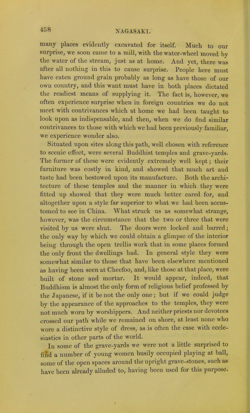 many places evidently excavated for itself. Much to our surprise, we soon came to a mill, with the water-wheel moved hy the water of the stream, just as at home. And yet, there was after all nothing in this to cause surprise. People here must have eaten ground grain probably as long as have those of our own country, and this want must have in both places dictated the readiest means of supplying it. The fact is, however, we often experience surprise when in foreign countries we do not meet with contrivances which at home we had been taught to look upon as indispensable, and then, when we do find similar contrivances to those with which we had been previously familiar, we experience wonder also. Situated upon sites along this path, well chosen with reference to scenic effect, were several Buddhist temples and grave-yards. The former of these were evidently extremely well kept; their furniture was costly in kind, and showed that much art and taste had been bestowed upon its manufacture. Both the archi- tecture of these temples and the manner in which they were fitted up showed that they were much better cared for, and altogether upon a style far superior to what we had been accus- tomed to see in China. What struck us as somewhat strange, however, was the circumstance that the two or three that were visited by us were shut. The doors were locked and barred; the only way by which we could obtain a glimpse of the interior being through the open trellis work that in some places formed the only front the dwellings had. In general style they were somewhat similar to those that have been elsewhere mentioned as having been seen at Cheefoo, and, like those at that place, were built of stone and mortar. It would appear, indeed, that Buddhism is almost the only form of religious belief professed by the Japanese, if it be not the only one ; but if we could judge by the appearance of the approaches to the temples, they were not much worn by worshippers. And neither priests nor devotees crossed our path while we remained on shore, at least none who wore a distinctive style of dress, as is often the case with eccle- siastics in other parts of the world. In some of the grave-yards we were not a little surprised to find a number of young women busily occupied playing at ball, some of the open spaces around the upright grave-stones, such as have been already alluded to, having been used for this purpose.
