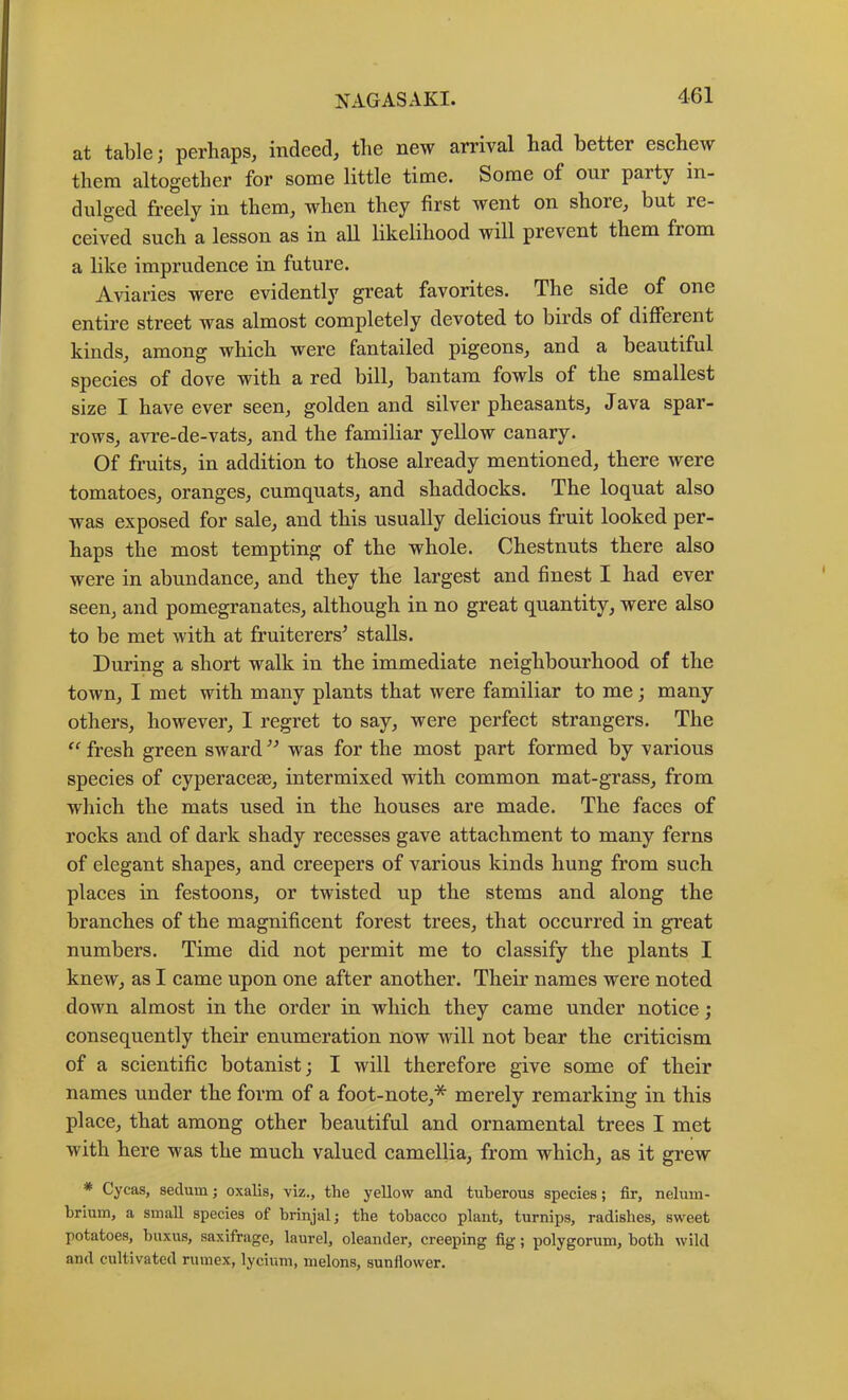 at table; perhaps^ indeed, the new arrival bad better eschew them altogether for some little time. Some of our party in- dulged freely in them, when they first went on shore, but re- ceived such a lesson as in all likelihood will prevent them from a like imprudence in future. Aviaries were evidently great favorites. The side of one entire street was almost completely devoted to birds of different kinds, among which were fantailed pigeons, and a beautiful species of dove with a red bill, bantam fowls of the smallest size I have ever seen, golden and silver pheasants, Java spar- rows, avre-de-vats, and the familiar yellow canary. Of fruits, in addition to those already mentioned, there were tomatoes, oranges, cumquats, and shaddocks. The loquat also was exposed for sale, and this usually delicious fruit looked per- haps the most tempting of the whole. Chestnuts there also were in abundance, and they the largest and finest I had ever seen, and pomegranates, although in no great quantity, were also to be met with at fruiterers^ stalls. During a short walk in the immediate neighbourhood of the town, I met with many plants that were familiar to me; many others, however, I regret to say, were perfect strangers. The fresh green sward ’’ was for the most part formed by various species of cyperacese, intermixed with common mat-grass, from which the mats used in the houses are made. The faces of rocks and of dark shady recesses gave attachment to many ferns of elegant shapes, and creepers of various kinds hung from such places in festoons, or twisted up the stems and along the branches of the magnificent forest trees, that occurred in great numbers. Time did not permit me to classify the plants I knew, as I came upon one after another. Their names were noted down almost in the order in which they came under notice ; consequently their enumeration now will not bear the criticism of a scientific botanist; I will therefore give some of their names under the form of a foot-note,* merely remarking in this place, that among other beautiful and ornamental trees I met with here was the much valued camellia, from which, as it grew * Cycas, sedum; oxalis, viz., the yellow and tuberous species; fir, nelum- brium, a small species of brinjalj the tobacco plant, turnips, radishes, sweet potatoes, baxus, saxifrage, laurel, oleander, creeping fig; polygorum, both wild and cultivated rumex, lyciuni, melons, sunflower.