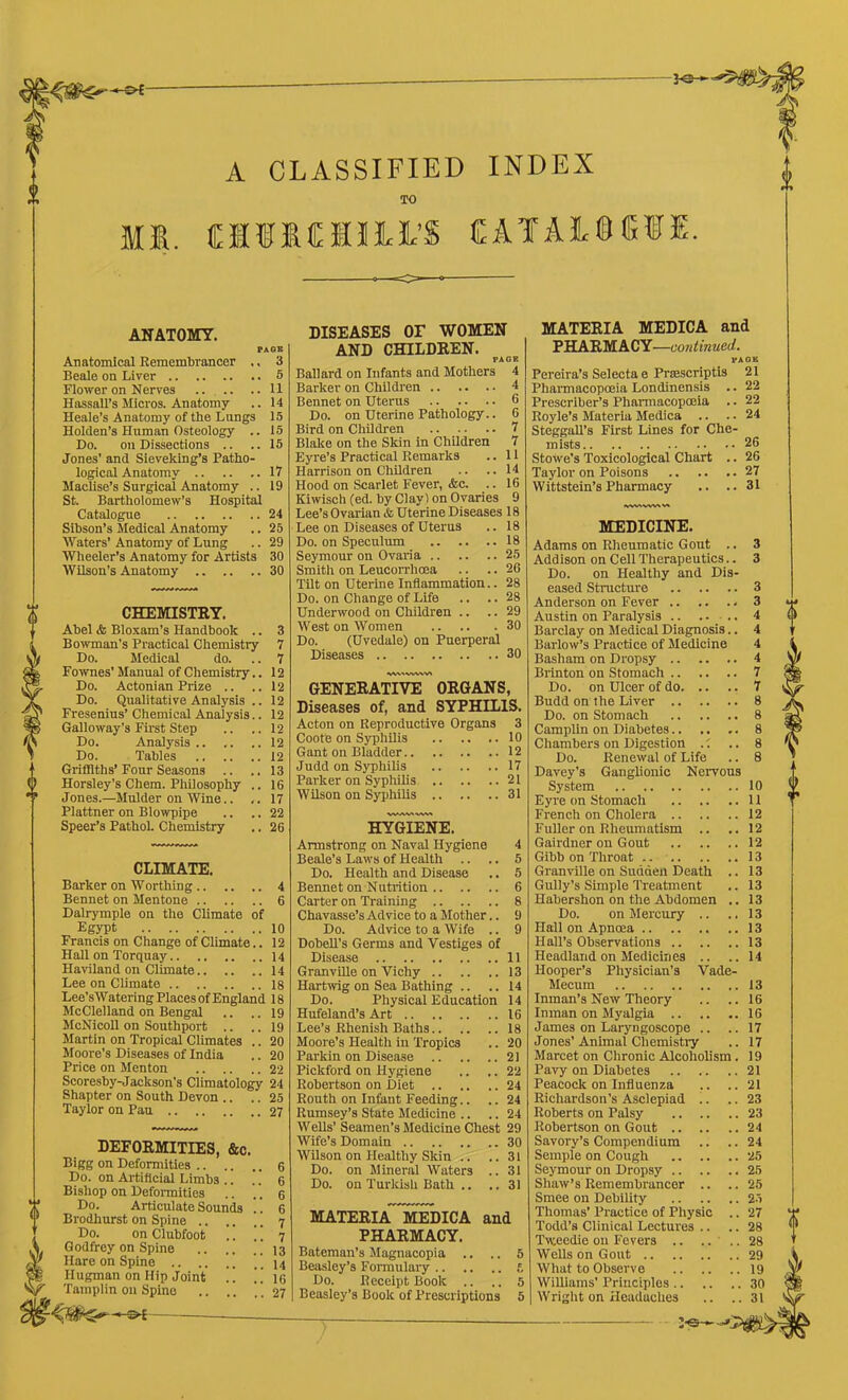 A CLASSIFIED INDEX TO MS. (EIIMUltS CAfAL®e«. ANATOMY. PAGE Anatomical Remembrancer .. 3 Beale on Liver 5 Flower on Nerves 11 Hassall’s Micros. Anatomy .. 14 Heale’s Anatomy of the Lungs 15 Holden’s Human Osteology .. 15 Do. on Dissections .. ..15 Jones' and Sieveking’s Patho- logical Anatomy 17 Maclise’s Surgical Anatomy .. 19 St. Bartholomew’s Hospital Catalogue 24 Sihson’s Medical Anatomy .. 25 Waters’ Anatomy of Lung .. 29 Wheeler’s Anatomy for Artists 30 Wilson’s Anatomy 30 CHEMISTRY. Abel <fc Bloxam’s Handbook .. Bowman’s Practical Chemistry Do. Medical do. Forvues’ Manual of Chemistry.. Do. Actonian Prize .. Do. Qualitative Analysis .. Fresenius’ Chemical Analysis.. Galloway’s First Step Do. Analysis 12 Do. Tables .. .. ..12 Griffiths’ Four Seasons Jones.—Mulder on Wine.. Plattner on Blowpipe Speer’s Pathol. Chemistry CLIMATE. Barker on Worthing 4 Bennet on Mentone 6 Dalrymple on the Climate of Egypt 10 Francis on Change of Climate.. 12 Hall on Torquay 14 Haviland on Climate 14 Lee on Climate 18 Lee’sWatering Places of England 18 McClelland on Bengal .. .. 19 McNicoll on Southport .. .. 19 Martin on Tropical Climates .. 20 Moore’s Diseases of India .. 20 Price on Menton 22 Scoresby-Jackson’s Climatology 24 Shapter on South Devon .. .. 25 Taylor on Pau 27 DEFORMITIES, &c. Bigg on Deformities .. .. Do. on Artificial Limbs .. Bishop on Defonnities Do. Articulate Sounds Brodhurst on Spine .. .. Do. on Clubfoot Godfrey on Spine Hare on Spine Hugman on Hip Joint !! ic Tamplin on Spine 27 — DISEASES or WOMEN AND CHILDREN. PAGE Ballard on Infants and Mothers 4 Barker on Children 4 Bennet on Uterus 6 Do. on Uterine Pathology.. 6 Bird on Children • • . • • • • Blake on the Skin in Children 7 Eyre’s Practical Remarks .. 11 Harrison on Children .. ..14 Hood on Scarlet Fever, &c. .. 16 Kiwisch (ed. by Clayl on Ovaries 9 Lee’s Ovarian & Uterine Diseases 18 Lee on Diseases of Uterus .. 18 Do. on Speculum 18 Seymour on Ovaria 25 Smith on Leucon-hoea .. .. 26 Tilt on Uterine Inflammation.. 28 Do. on Change of Life .. .. 28 Underwood on Children .. .. 29 West on Women 30 Do. (Uvedale) on Puerperal Diseases 30 GENERATIVE ORGANS, Diseases of, and SYPHILIS. Acton on Reproductive Organs 3 Coote on Syphilis 10 Gant on Bladder 12 Judd on Syphilis 17 Parker on Syphilis 21 Wilson on Syphilis 31 HYGIENE. Armstrong on Naval Hygiene 4 Do. Health and Disease .. 5 Bennet on Nutrition 6 Carter on Training 8 Chavasse’s Ad vice to a Mother.. 9 Do. Advice to a Wife .. 9 DobeU’s Germs and Vestiges of Disease 11 Granville on Vichy 13 Hartrvig on Sea Bathing .. .. 14 Do. Physical Education 14 Hufeland’s Art 16 Lee’s Rhenish Baths 18 Moore’s Health in Tropics .. 20 Parkin on Disease 21 Pickford on Hygiene .. .. 22 Robertson on Diet 24 Routh on Infant Feeding.. .. 24 Rumsey’s State Medicine .. .. 24 Wells’Seamen’s Medicine Chest 29 Wife’s Domain 30 Wilson on Healthy Skin .. ..31 Do. on Mineral Waters .. 31 Do. on Turkish Bath .. .. 31 MATERIA MEDICA and PHARMACY. Bateman’s Magnacopia .. .. 5 Beasley’s Fonnulaiy t Do. Receipt Book .. .. 5 Beasley’s Book of Prescriptions 5 MATERIA MEDICA and PHARMACY—continued. VAOB Pereira’s Selecta e PrsBSCriptis 21 Phannacopoeia Londinensis .. 22 Prescrlber’s Pharmacopoeia .. 22 Royle’s Materia Medica .. .. 24 Steggall’s First Lines for Che- mists 26 Stowe’s Toxicological Chart .. 26 Taylor on Poisons 27 Wittstein’s Pharmacy .. ..31 MEDICINE. Adams on Rheumatic Gout .. 3 Addison on Cell Therapeutics.. 3 Do. on Healthy and Dis- eased Structure 3 Anderson on Fever 3 Austin on Paralysis .. .... 4 Barclay on Medical Diagnosis.. 4 Barlow’s Practice of Medicine 4 Basham on Dropsy 4 Brinton on Stomach 7 Do. on Ulcer of do 7 Budd on the Liver 8 Do. on Stomach 8 Camplin on Diabetes.. .. .. 8 Chambers on Digestion .'. .. 8 Do. Renewal of Life .. 8 Davey’s Ganglionic Nervous Eyre on Stomach 11 French on Cholera 12 Fuller on Rheumatism .. .. 12 Gairdner on Gout 12 Granville on Sudden Death .. 13 Gully’s Simple Treatment .. 13 Habershon on the Abdomen .. 13 Do. on Mercury .. ..13 Hall on Apnoea 13 Hall’s Observations 13 Headland on Medicines .. ..14 Hooper’s Physician’s Vade- Mecum 13 Inman’s New Theory .. .. 16 Inman on Myalgia 16 James on Laryngoscope .. .. 17 Jones’ Animal Chemistiy .. 17 Marcet on Chronic Alcoholism. 19 Pavy on Diabetes 21 Peacock on Influenza ,. ..21 Richardson’s Asclepiad .. .. 23 Roberts on Palsy 23 Robertson on Gout 24 Savory’s Compendium .. .. 24 Semple on Cough 25 Seymour on Dropsy 25 Shaw’s Remembrancer .. .. 25 Smee on Debility 2.j Thomas’ Practice of Physic .. 27 Todd’s Clinical Lectures .. .. 28 Tweedie on Fevers .. .... 28 Wells on Gout 29 What to Observe 19 Williams’ Principles 30 Wright on Headaches .. ..31 0