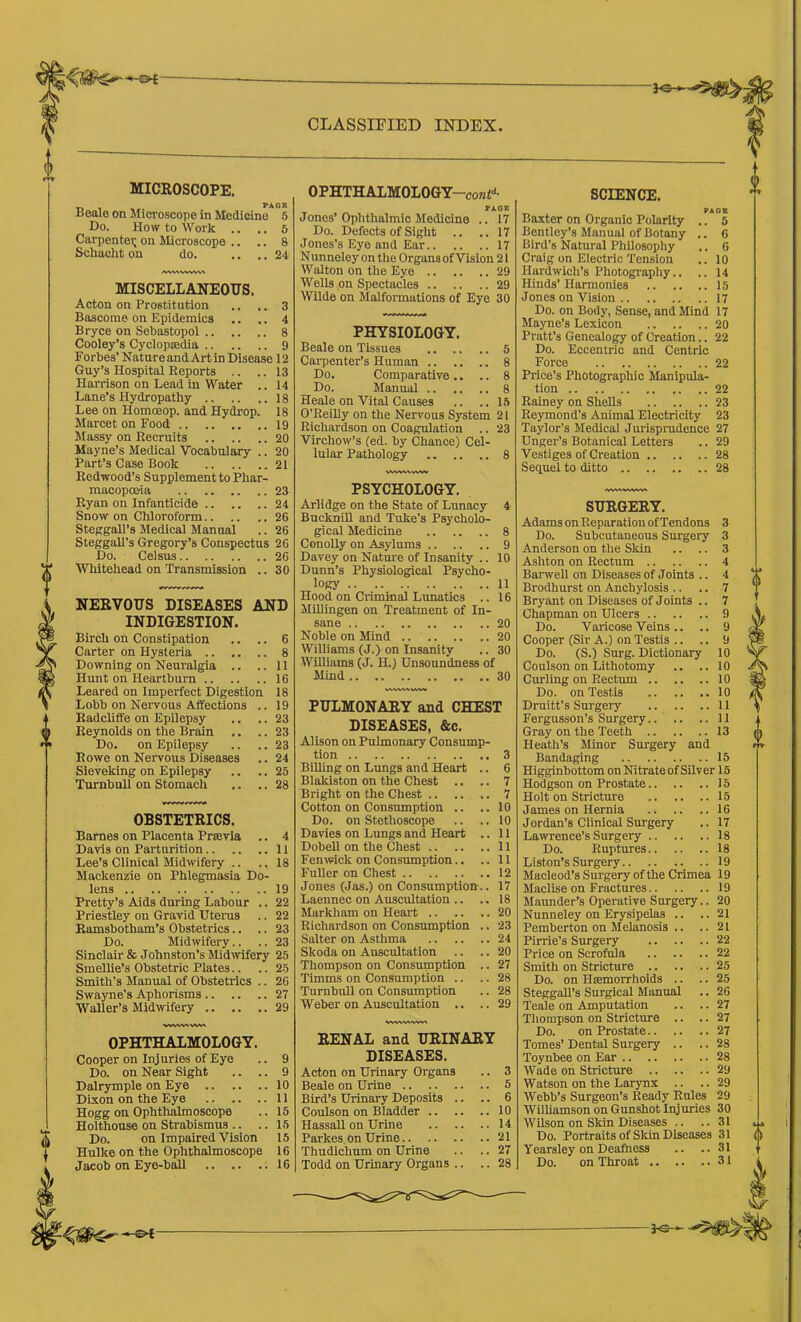 MICROSCOPE. _ PAOU Iseale on Slicroscope in Medicine 5 I>o. How to Work .. .. 6 Carpentei; on Microscope .. .. 8 Schacht on do. .. .. 24 /WkAWVW% MISCELLANEOUS. Acton on Prostitution .. .. 3 Bascome on Epidemics .. .. 4 Bryce on Sebastopol 8 Cooley’s Cyclopaadia 9 Forbes’ NatureandArtin Disease 12 Guy’s Hospital Reports .. .. 13 Harrison on Lead in Water .. 14 Lane’s Hydropathy I8 Lee on Homoeop. and Hydrop. 18 Mareet on Food 19 Massy on Recruits 20 Mayne’s Medical Vocabulary .. 20 Part’s Case Book 21 Redwood’s Supplement to Phar- macopoeia 23 Ryan on Infanticide 24 Snow on Chloroform 26 Steagall’s Medical Manual .. 26 Steggall’s Gregory’s Conspectus 26 Do. Celsus 26 Whitehead on Transmission .. 30 NERVOUS DISEASES AND INDIGESTION. Birch on Constipation .. .. 6 Carter on Hysteria 8 Downing on Neuralgia .. ..11 Hunt on Heartbuni 16 Leared on Imperfect Digestion 18 Lobb on Neiwous Aifections .. 19 Radcliffe on Epilepsy .. .. 23 Reynolds on the Brain .. .. 23 Do. on Epilepsy .. .. 23 Rowe on Neiwous Diseases .. 24 Sieveking on Epilepsy .. .. 25 Turnbull on Stomach .. .. 28 OBSTETRICS. Barnes on Placenta Prsevia .. 4 Davis on Parturition 11 Lee’s Clinical Midwifery .. ..18 Mackenzie on Phlegmasia Do- lens 19 Pretty’s Aids during Labour .. 22 Priestley on Gravid Uteius .. 22 Ramsbotham’s Obstetrics.. .. 23 Do. Midwifery.. .. 23 Sinclair & Johnston’s Midwifery 25 Smellie’s Obstetric Plates.. .. 25 Smith’s Manual of Obstetrics .. 26 Swayne’s Aphorisms 27 Waller’s Midwifery 29 OPHTHALMOLOGY. Cooper on Injuries of Eye .. 9 Do. on Near Sight .. .. 9 Dalrymple on Eye 10 Dixon on the Eye 11 Hogg on Ophthalmoscope .. 15 Holthouse on Strabismus .. .. 15 Do. on Impaired Vision 15 Hulke on the Ophthalmoscope 16 Jacob on Eye-bil 16 CLASSIFIED INDEX. OPHTHALMOLOGY-conl'*- PAOR Jones’Ophthalmic Medicine .. 17 Do. Defects of Sight .. .. 17 Jones’s Eye and Ear 17 Nunneley on the Organs of Vision 21 Walton on the Eye 29 Wells on Spectacles 29 Wilde on Malformations of Eye 30 PHYSIOLOGY. Beale on Tissues 5 Carpenter’s Human 8 Do. Comparative .. .. 8 Do. Manual 8 Heale on Vital Causes .. ..15 O’ReiUy on the Nervous System 21 Richardson on Coagulation .. 23 Virchow’s (ed. by Chance) Cel- lular Pathology 8 PSYCHOLOGY. Arlidge on the State of Lunacy 4 Bucknill and Tuke’s Psycholo- gical Medicine 8 Conolly on Asylums 9 Davey on Natm'e of Insanity .. 10 Dunn’s Physiological Psycho- logy 11 Hood on Criminal Lunatics .. 16 MUlingen on Treatment of In- sane 20 Noble on Mind 20 Williams (J.) on Insanity .. 30 Williams (J. H.) Unsoundness of Mind 30 PULMONARY and CHEST DISEASES, &c. Alison on Pulmonary Consump' tion Billing on Lungs and Heart Blakiston on the Chest .. Bright on the Chest .. .. Cotton on Consumption .. Do. on Stethoscope Davies on Lungs and Heart Dobell on the Chest .. .. Fenwick on Consumption.. Fuller on Chest Jones (Jas.) on Consumption Laennec on Auscultation .. Markham on Heart .. Richardson on Consumption Salter on Asthma Skoda on Auscultation Thompson on Consumption Timms on Consumption .. Turnbull on Consumption Weber on Auscultation .. 3 6 7 7 10 10 11 11 11 12 17 18 20 23 24 20 27 28 28 29 RENAL and URINARY DISEASES. Acton on Urinary Organs .. 3 Beale on Urine 5 Bird’s Urinary Deposits .. .. 6 Coulson on Bladder 10 Hassall on Urine 14 Parkes, on Urine !H Thudichum on Urine .. .. 27 Todd on Urinary Organs .. .. 28 SCIENCE. PACK Baxter on Organic Polarity .. 5 Bentley’s Manual of Botany .. 6 Bird’s Natural Philosophy .. 6 Craig on Electric Tension .. 10 Hardwich’s Photography.. .. 14 Hinds’ Harmonies 15 Jones on Vision 17 Do. on Body, Sense, and Mind 17 Mayne’s Lexicon 20 Pratt’s Genealogy of Creation.. 22 Do. Eccentric and Centric Force 22 Price’s Photographic Manipula- tion 22 Rainey on Shells 23 Raymond’s Animal Electricity 23 Taylor’s Medical Jurispradence 27 Unger’s Botanical Letters .. 29 Vestiges of Creation 28 Sequel to ditto 28 SURGERY. Adams on Reparation of Tendons 3 Do. Subcutaneous Surgery 3 Anderson on the Skin .. .. 3 Ashton on Rectum 4 Barwell on Diseases of Joints .. 4 Brodhurst on Anchylosis .. .. 7 Bryant on Diseases of Joints .. 7 Chapman on Ulcers 9 Do. Varicose Veins .. .. 9 Cooper (Sir A.) on Testis .. .. 9 Do. (S.) Surg. Dictionary 10 Coulson on Lithotomy .. .. 10 Curling on Rectum 10 Do. on Testis 10 Druitt’s Surgery 11 Fergusson’s Surgery 11 Gray on the Teeth 13 Heath’s Minor Surgery and Bandaging 15 Higginbottom on Nitrate of Silver 15 Hodgson on Prostate 15 Holt on Stricture 15 James on Hernia 16 Jordan’s Clinical Surgery .. 17 Lawrence’s Surgery 18 Do. Ruptures 18 Liston’s Surgery 19 Macleod’s Surgery of the Crimea 19 Maclise on Fractures 19 Maunder’s Operative Surgery.. 20 Nunneley on Erysipelas .. ..21 Pemberton on Melanosis .. ..21 Pirrie’s Surgery 22 Price on Scrofula 22 Smith on Stricture 25 Do. on Hasmorrhoids .. .. 25 Steggall’s Surgical Manual .. 26 Teale on Amputation .. .. 27 Thompson on Stricture .. .. 27 Do. on Prostate 27 Tomes’ Dental Surgery .. .. 28 Toynbee on Ear 28 Wade on Stricture 29 Watson on the Larynx .. .. 29 Webb’s Surgeon’s Ready Rules 29 Wilhamson on Gunshot Injuries 30 Wilson on Skin Diseases .. .. 31 Do. Portraits of Skin Diseases 31 Yearsley on Deafness .. ..31