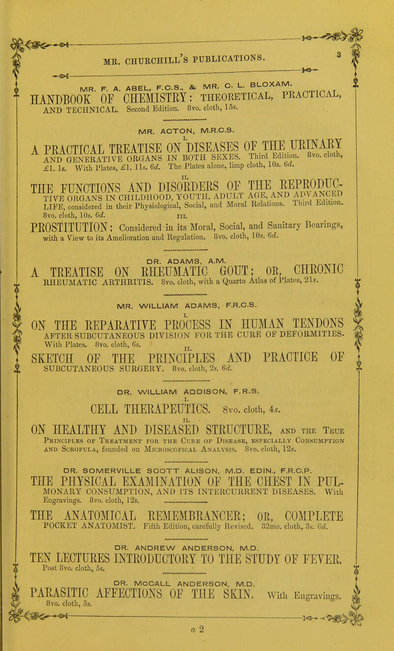 ffl MR. F. A. ABEL, F.C.S.. & MR. C. L. BLOX ‘ T HANDBOOK OF OHEMISTKY: theoretical, practical, AND technical. Second Edition. 8vo. cloth, 15s. MR. ACTON, M.R.C.S. A PRACTICAL TREATISE ON DISEASES OF THE URINARY AND GENERATIVE ORGANS IN BOTH SEXES. Third Edition. 8vo. cloth, £1. Is. With Plates, £1. 11s. 6rf. The Plates alone, limp cloth, 10s. 6rf. THE FtJNCTIONS AND DISORDERS OE ™E raiPRO^^^ TIVE ORGANS IN CHILDHOOD, YOUTH, ADULT AGE, AND ADVANCED LIFE, considered in their Physiological, Social, and Moral Relations. Hurd Edition. 8vo. cloth, 10s. 6d. m. PROSTITUTION I Considered in its Moral, Social, and Sanitary Bearings, with a View to its Amelioration and Regulation. 8vo. cloth, 10s. 6d!. DR. ADAMS, A.M. A TREATISE ON RHEUMATIC GOUT; OE, CHRONIC RHEUMATIC ARTHRITIS. 8vo. cloth, with a Quarto Atlas of Plates, 21s. DR. SOMERVILLE SCOTT ALISON, M.D. EDIN., F.R.C.P. THE PHYSICAL EXAMINATION OF THE CHEST IN PUL- MONARY CONSUMPTION, AND ITS INTERCURRENT DISEASES. With Engravings. 8vo. cloth, 12s. ... THE ANATOMICAL REMEMBRANCER; OE, COMPLETE POCKET ANATOMIST. Fifth Edition, carefully Revised. 32mo, cloth, 3s. 6d, MR. WILLIAM ADAMS, F.R.C.S. ON THE REPARATITE PROCESS IN HUMAN TENDONS AFTER SUBCUTANEOUS DIVISION FOR THE CURE OF DEFORMITIES. With Plates. 8vo. cloth, 6s. SKETCH OF THE PRINCIPLES AND PRACTICE OF SUBCUTANEOUS SURGERY. 8vo. cloth, 2,s. 6d. DR. WILLIAM ADDISON, F. R.S. CELL THEEAPEUTICS. 8vo. cloth, 4.. ON HEALTHY AND DISEASED STEUCTUEE, and the True Principles of Treatment for the Cure of Disease, especially Consumption AND Scrofula, founded on Microscopical Analysi.s. 8vo. cloth, 12s. DR. ANDREW ANDERSON, M.D. I TEN LECTURES INTRODUCTORY TO THE STUDY OF FEVER. “ Post 8vo. cloth, 5s. DR. MCOALL ANDERSON, M.D. PARASITIC AFFECTIONS OF THE SKIN, with Engravings. 8vo. cloth, 5s.