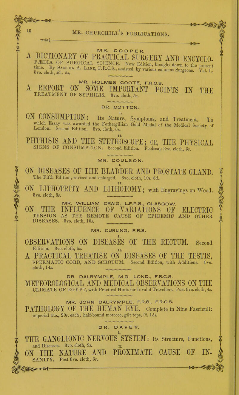 ^ -&£- -3^ MR. COOPER. A DICTIOMEY OF PRACTICAL SUPGEPY AND ENCYCLO P/EDIA OF SURGICAL SCIENCE. N«w ErliHnn ,i * time. By Samui 8vo. cloth, £1. 5s. .• -DC. t’GICAL SCIENCE. New Edition, brought down to the present ime. By Samuel A. Lane, F.R.C.S., assisted by various eminent Surgeons. Vol. I., MR. HOLMES COOTE, F.R.C.S. A EEPOET ON SOME IMPOETANT POINTS IN THE TREATMENT OF SYPHILIS. 8vo. cloth, 5s. DR. COTTON. I. ON CONSUMPTION; its Nature, Symptoms, and Treatment. To which Essay was awarded the Fothergillian Gold Medal of the Medical Society of London. Second Edition. 8vo. cloth, 8s. PHTHISIS AND THE STETHOSCOPE; OK, THE PHYSICAL SIGNS OF CONSUMPTION. Second Edition. Foolscap 8vo. cloth, 3s. MR. COULSON. ON DISEASES OF THE BLADDER AND PROSTATE GLAND. The Fifth Edition, revised and enlarged. 8vo. cloth, 10s. 6d. ON LITHOTRITY AND LITHOTOMY; with Engraviugs ouWood. 8 VO. cloth, 8s. MR. WILLIAM CRAIG, L.F.P.S., GLASGOW ON THE INFLUENCE OF VARIATIONS OF ELECTRIC TENSION AS THE REMOTE CAUSE OF EPIDEMIC AND OTHER DISEASES. 8vo. cloth, 10s. MR. CURLING, F.R.S. OBSEPYATIONS ON DISEASES OF THE EECTUM. Second Edition. 8vo. cloth, 5s. jj A PEACTICAL TEEATKE ON ‘ DISEASES OF THE TESTIS, SPERMATIC CORD, AND SCROTUM. Second Edition, with Additions. 8vo. cloth, 14s. DR. DALRYMPLE, M.D. LOND., F.R.C.S. METEOEOLOGICAL AND MEDICAL OBSEEYATIONS ON THE CLIMATE OF EGYPT, with Practical Hints for Invalid Travellers. Post 8vo. cloth, 4s. MR. JOHN DALRYMPLE, F.R.S., F.R.C.S. PATHOLOGY OE THE HUMAN EYE. Complete in Nine Fasciculi: imperial 4to., 20s. each; half-bound morocco, gilt tops, 91.15s. DR. D A V E Y. THE GANGLIONIC NEEYOUS SYSTEM: its structure, Functions, and Diseases. 8vo. cloth, 9s. u. ON THE NATUEE AND PEOXIMATE CAUSE OF In- sanity. Post 8vo. cloth, 3s. —