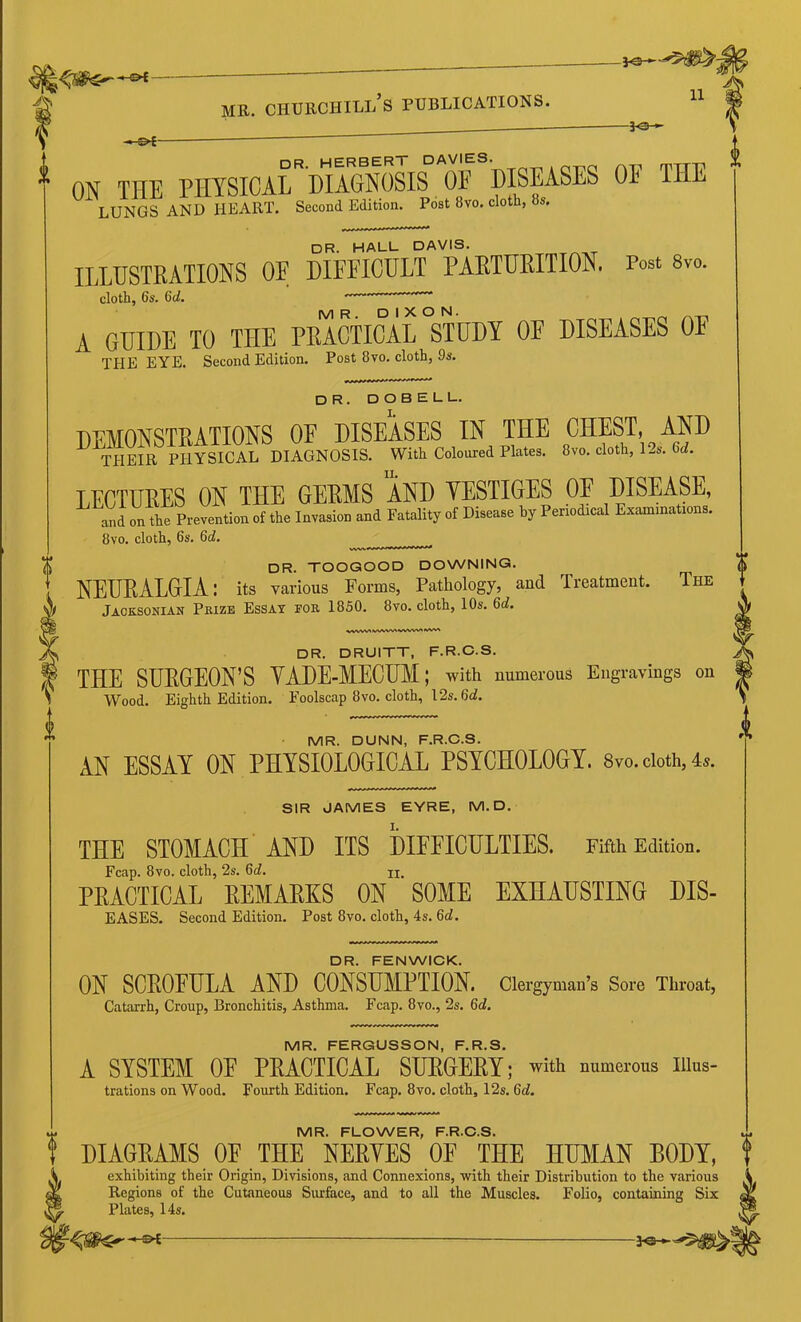 -30 ■»• ON THE PHYSICAL DIAGNOSIS OF DISEASES OE THE lungs and heart. Second Edition. Post 8vo. cloth, 8s. DR. HALL DAVIS. ILLUSTRATIONS OF DIFFICULT PARTURITION. Post 8vo. cloth, 6s. 6(1. A GUIDE TO THE PEACTIOAL STUDY OE DISEASES OE THE EYE. Second Edition. Post 8vo. cloth, 9s. dr. DOBELL. DEMONSTRATIONS OF DISEASES IN THE CHEST, AM THEIR PHYSICAL DIAGNOSIS. With Coloured Plates. 8vo. cloth, 1..S. 6c?. LECTURES ON THE GERMS AND TESTIGES OF DISEASE, „d on the Prevention ot the Invasion and Fatality of Disease by Penodioal Exannnat.ons. 8vo. cloth, 6s. 6d. , dr. toogood downing. NEUEALGIA: its various Forms, Pathology, and Treatment. The Jacksonian Prize Essay for 1850. 8vo. cloth, 10s. 6i. DR. DRUITT, F.R.C.S. THE SUPGEON’S YADE-MECUM; with numerous Engravings on Wood. Eighth Edition. Foolsc.ap 8vo. cloth, 12s.6d!. MR. DUNN, F.R.C.S. AN ESSAY ON PHYSIOLOGICAL PSYCHOLOGY. 8vo.oioth,4a. SIR JAMES EYRE, M.D. THE STOMACH AND ITS DIFFICULTIES. Fifth Edition. Fcap. 8VO. cloth, 2s. 6d. u, PRACTICAL REMARKS ON SOME EXHAUSTING DIS- EASES. Second Edition. Post 8vo. cloth, 4s. 6c?. DR. FENWICK. ON SCEOEULA AND CONSUMPTION, clergyman’s Sore Throat, Catarrh, Croup, Bronchitis, Asthma. Fcap. 8vo., 2s. 6c?. MR. FERGUSSON, F.R.S. A SYSTEM OE PEACTIOAL SUEGEEY; with numerous illus- trations on wood. Fourth Edition. Fcap. 8vo. cloth, 12s. 6c?. MR. FLOWER, F.R.C.S. DIAGEAMS OE THE NEEYES OF THE HUMAN BODY, exhibiting their Origin, Divisions, and Connexions, with their Distribution to the various Regions of the Cutaneous Siuface, and to all the Muscles. Folio, containing Six Plates, 14s.