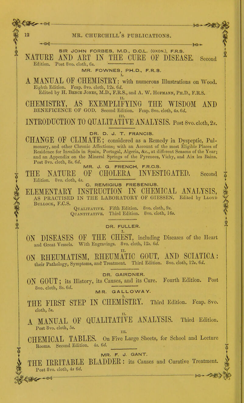 — j-e-^ SIR JOHN FORBES, M.D., D.C.L. (OXON.), F.R.S. NATURE AND ART IN TnE CURE OF DISEASE, Sccoad Edition. Post 8vo. cloth, Cs. MR. FOWNES, PH.D., F.R.S. I. A MANUAL OF CHEMISTEY; with numerous Illustrations on Wood. Eighth Edition. Fcap. 8vo. cloth, 12s. 6d. Edited by H. Bence Jones, M.D., F.R.S., and A. W. Hofmann, Ph.D., F.R.S. CHEMISTRY, AS EXEMPLIFYING THE WISDOM AND BENEFICENCE OF GOD. Second Edition. Fcap. 8vo. cloth, 4s. 6d. III. INTKODUCTION TO QUALITATIYE ANALYSIS. Post 8vo. doth, 2n. DR. D. J. T. FRANCIS. CHANGE OF CLIMATE; considered as a Remedy in Dyspeptic, Pul- monary, and other Chronic Affections; with an Account of the most Eligible Places of Residence for Invalids in Spain, Portugal, Algeria, &c., at different Seasons of the Year; and an Appendix on the Mineral Springs of the Pyrenees, Vichy, and Aix les Bains. Post 8vo. cloth, 8s. 6d. MR. J. Q. FRENCH, F.R.C.S. THE NATURE OF CHOLERA INVESTIGATED. Second Edition. 8vo. cloth, 4s. C. REMIGIUS FRESENIUS. ELEMENTAEY INSTRUCTION IN CHEMICAL ANALYSIS, AS PRACTISED IN THE LABORATORY OF GIESSEN. Edited by Lloyd Bullock, F.C.S. Qualitative. Fifth Edition. 8vo. cloth, 9s. Quantitative. Third Edition. 8vo. cloth, 16s, DR. FULLER. ON DISEASES OF THE CHEST, including Diseases of the Heart and Great Vessels. With Engravings, 8vo. cloth, 12s. 6d. ON RHEUMATISM, RHEUMATIC GOUT, AND SCIATICA: their Pathology, Symptoms, and Treatment. Third Edition. 8vo. cloth, 12s. 6d. DR. GAIRDNER. ON GOUT ; its History, its Causes, and its Cure. Fourth Edition. Post 8vo. cloth, 8s. 6d.  MR. GALLOWAY. I. THE FIRST STEP IN CHEMISTRY. Third Edition. Fcap. 8vo. cloth, 5s. A MANUAL OF QUALITATIVE ANALYSIS. Third Edition. Post 8vo. cloth, 5s. III. CHEMICAL TABLES. On Five Large Sheets, for School and Lecture Rooms. Second Edition. 4s, 6d. MR. F. J. GANT. THE IRRITABLE BLADDER; its Causes and Curative Treatment. Post 8vo. cloth, 4s 6d.