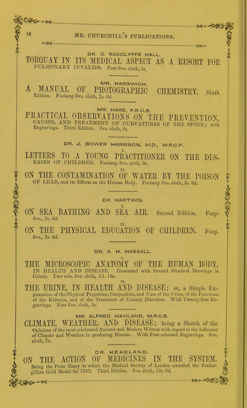 DR. C. RADCLYFFE HALL. TOKQUAY IN ITS MEDICAL ASPECT AS A EESOKT FOR PULMONARY INVALIDS. Post 8vo. cloth,-5s. MR. HARDWICH. A MANUAL OF PHOTOGRAPHIC CHEMISTRY, sm. Edition. Foolscap 8vo. cloth, 7s. Gd. MR. HARE, F.R.C.S. PEACTICAL OBSEEYATIONS ON THE PEEYENTION, causes, and TREATMENT OF CURVATURES OF THE SPINE: with Engravings. Third Edition. 8vo. cloth, 6s. DR. J. BOWER HARRISON, M.D., M.R.C.P. LETTERS TO A YOUNG PRACTITIONER ON THE DIS- EASES OF CHILDREN. Foolscap 8vo. cloth, 3s. ? ON THE CONTAMINATION OF lYATER BY THE POISON OF LEAD, and its Effects on the Human Body. Foolscap 8vo. cloth, 3s. Qd. DR. HARTWIG. ON SEA BATHING AND SEA AIE. Second Edition. Fcap* . 8 VO., 2s. 6c?. ON THE PHYSICAL EDUCATION OE CHILDEEN. Fcap. 8vo., 2s. 6c?. DR. A. H. HASSALL. THE MICEOSCOPIC ANATOMY OF THE HUMAN BODY, IN HEALTH AND DISEASE. Illustrated with Several Hundred Drawings in Colour. Two vols. 8vo. cloth, £1. 10s. THE URINE, IN HEALTH AND DISEASE; or, a Simple Ex- planation of the Physical Properties, Composition, and Uses of the Urine, of the Functions of the Kidneys, and of the Treatment of Urinary Disorders. With Twenty-four En- gravings. Post 8vo. cloth, 5s. MR. ALFRED HAVILAND, M.R.C.S. CLIMATE, Y^EATHEE, AND DISEASE; being a Sketch of the Opinions of the most celebrated Ancient and Modem Writers with regard to the Influence of Climate and Weather in producing Disease. With Four coloured Engravings. 8vo. cloth, 7s. DR. HEADLAND. ON THE ACTION OE MEDICINES IN THE SYSTEM, t Bein the Prize Essay to which the Medical Society of London awarded the Fother- ^ gillian Gold Medal for 1852. Third Edition. 8vo. cloth, 12s. Qd. M ^