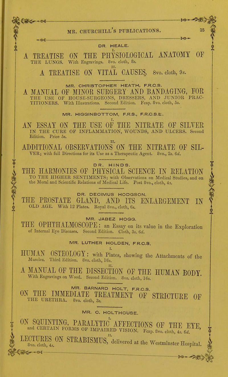-©<- -3^ DR. HEALE. I. A TREATISE ON THE PHYSIOLOGICAL ANATOMY OE THE LUNGS. With Engravings. 8vo. cloth, 8s. II. A TREATISE ON TITAL CAUSES. Svo. doth, 9*. MR. CHRISTOPHER HEATH, F.R.C.S. A MANUAL OF MINOR SURGERY AND BANDAGING, FOR THE USE OF HOUSE-SURGEONS, DRESSERS, AND .TUNIOR PRAC- TITIONERS. With Illnstrations. Second Edition. Fcap. 8vo. cloth, 5s. MR. HIGGINBOTTOM, F.R.S., F.R.C.S.E. AN ESSAY ON THE HSE OF THE NITRATE OF SILYER IN THE CURE OF INFLAMMATION, WOUNDS, AND ULCERS. Second Edition. Price 5s. ADDITIONAL OBSERVATIONS ’ ON THE NITRATE OF SIL- VER; with full Directions for its Use as a Therapeutic Agent. 8vo., 2s. 6d. THE HARMONIES OF PHYSICAL SCIENCE IN RELATION TO THE HIGHER SENTIMENTS; with Observations on Medical Studies, and on the Moral and Scientific Relations of Medical Life. Post 8vo., cloth, 4s. DR. DECIMUS HODGSON. THE PROSTATE GLAND, AND ITS ENLARGEMENT IN OLD AGE. With 12 Plates. Royal 8vo., cloth, 6s. MR. JABEZ HOGG. THE OPHTHALMOSCOPE : an Essay on its value in the Exploration of Internal Eye Diseases. Second Edition. Cloth, 3s. 6cl. MR. LUTHER HOLDEN, F R.C.S. I. HUMAN OSTEOLOGY : with Plates, showing the Attachments of the Muscles. Third Edition. 8vo. cloth, 16s. A MANUAL OF THE DISSECTION OF THE HUMAN BODY With Engravings on Wood. Second Edition. 8vo. cloth, 16s. MR. BARNARD HOLT, F.R.C.S. ® STRICTURE OF MR. C. HOLTHOUSE. ON SQUINTING, PARALYTIC AFFECTIONS OF THE FYE »a CERTAIN FORMS OF IMPAIRED VISION Fl^vLloUrL UmdS.® STRABISMUS, delivered at the Westminster Hospital.