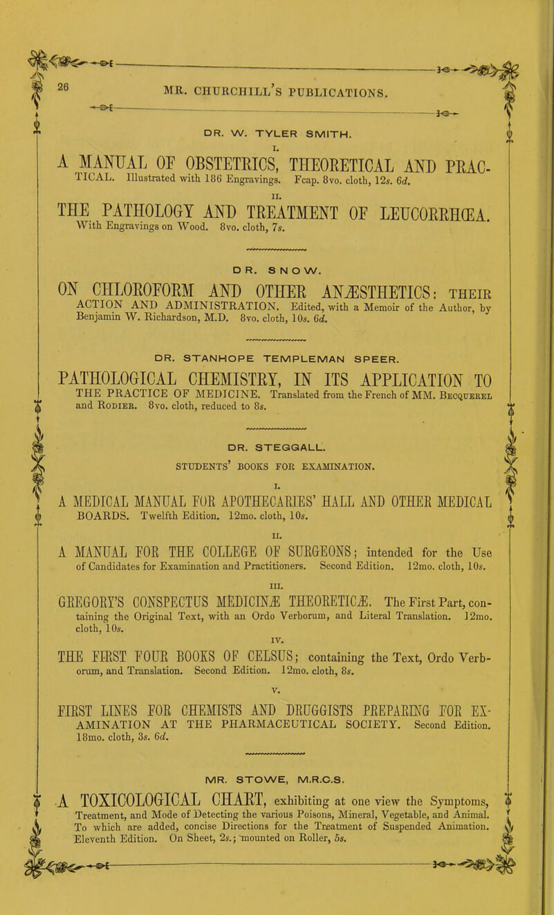 -fe-^ 26 MR. Churchill’s publications. DR. W. TYLER SMITH. A MANUAL OF OBSTETRICS, THEORETICAL AND PRAC- TICAL. Illustrated with 186 Engravings. Fcap. 8vo. cloth, 12s. 6d. THE PATHOLOGY AND TREATMENT OF LEUCORRHCEA. With Engravings on Wood. 8vo. cloth, 7s. DR. S N O W. ON CHLOROFORM AND OTHER ANjESTHETIOS ; their action and ADMINISTRATION. Edited, with a Memoir of the Author, by Benjamin W. Richardson, M.D. 8vo. cloth, 10s. 6d. DR. STANHOPE TEMPLEMAN SPEER. PATHOLOGICAL CHEMISTRY, IN ITS APPLICATION TO THE PRACTICE OF MEDICINE. Translated from the French of MM. Beoquerel and Rodiek. 8vo. cloth, reduced to 8s. DR. STEQGALU. students’ books for examination. I. A MEDICAL MANUAL EUE APOTHECAEIES’ HALL AND OTHER MEDICAL BOARDS. Twelfth Edition. 12mo. cloth, 10s. II. A MANUAL FOR THE COLLEGE OF SURGEONS; intended for the Use of Candidates for Examination and Practitioners. Second Edition. 12mo. cloth, 10s. III. GREGORY’S CONSPECTUS MEDICINE THEORETICS. The First Pai-t, con- taining the Original Text, with an Ordo Verborum, and Literal Translation. 12mo. cloth, 10s. IV. THE FIRST FOUR BOOKS OF CELSUS; containing the Text, Ordo Verb- orum, and Translation. Second Edition. 12mo. cloth, 8s. V. FIRST LINES FOR CHEMISTS AND DRUGGISTS PREPARING FOR Ex- amination AT THE pharmaceutical SOCIETY. Second Edition. 18mo. cloth, 3s. 6d. MR. STOWE, M.R.C.S. U A TOXICOLOGICAL CHAHT, exhibiting at one view the Symptoms, Treatment, and Mode of Detecting the various Poisons, Mineral, Vegetable, and Animal. To which are added, concise Directions for the Treatment of Suspended Animation. Eleventh Edition. On Sheet, 2s.; mounted on Roller, 5s. •