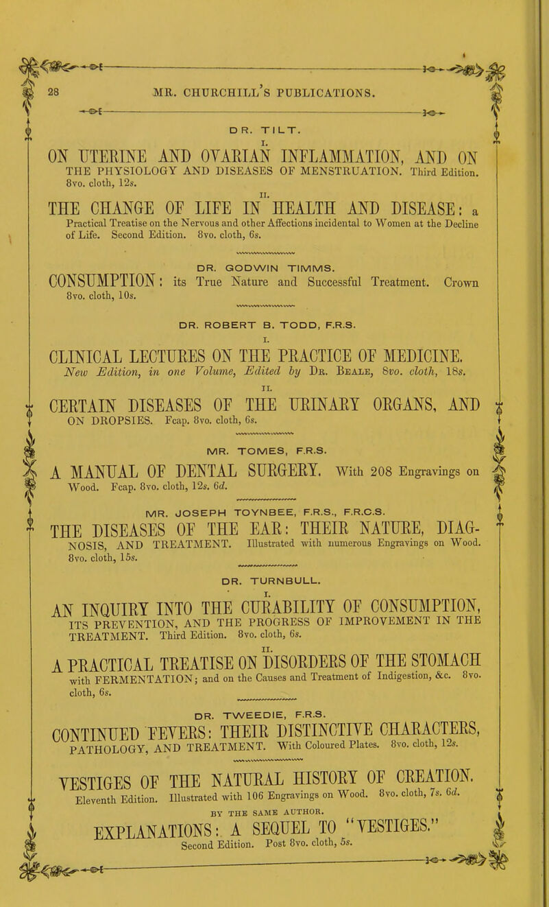 ^©~ DR. TILT. ON TITEKINE AND OVARIAN INFLAMMATION, AND ON THE PHYSIOLOGY AND DISEASES OF MENSTRUATION. Tliitd Edition. 8vo. cloth, 12s. II. THE CHANGE OF LIFE IN HEALTH AND DISEASE: a Practical Treatise on the Nervous and other Affections incidental to Women at the Decline of Life. Second Edition. 8vo. cloth, 6s. VW'VVWM^N/WW^VWW DR. GODWIN TIMMS. CONSUMPTION! its True Nature and Successful Treatment. Crown 8VO. cloth, 10s. DR. ROBERT B. TODD, F.R.S. CLINICAL LECTURES ON THE PRACTICE OF MEDICINE. New Edition, in one Volume, Edited by Da. Beale, 8i;o. cloth, 18s. II. VWVWWIiPWW Second Edition. Post 8vo. cloth, Ss. CERTAIN DISEASES OF THE URINARY ORGANS, AND ON DROPSIES. Fcap. 8vo. cloth, 6s. MR. TOMES, F.R.S. A MANUAL OF DENTAL SUEGEEY. With 2O8 Engravings on Wood. Fcap. 8vo. cloth, 12s. 6d. MR. JOSEPH TOYNBEE, F.R.S., F.R.C.S. THE DISEASES OF THE EAE: THEIE NATUEE, DIAG- NOSIS, AND TREATMENT. Illustrated with numerous Engravings on Wood. 8vo. cloth, 15s. DR. TURNBULL. AN INQUIEY INTO THE CUEABILITY OF CONSUMPTION, ITS PREVENTION, AND THE PROGRESS OF IMPROVEMENT IN THE TREATMENT. Third Edition. 8vo. cloth, 6s. A PRACTICAL TREATISE ON DISORDERS OF THE STOMACH with FERMENTATION; and on the Causes and Treatment of Indigestion, &c. 8vo. cloth, 6s. DR. TWEEDIE, F.R.S. CONTINUED FEYEES: THEIE DISTINCTIYE CHAEACTEES, PATHOLOGY, AND TREATMENT. With Coloured Plates. 8vo. cloth, 12s. YESTIGES OF THE NATUEAL HISTOEY OF CEEATION. Eleventh Edition. Illustrated with 106 Engravings on Wood. 8vo. cloth, 7s. 6d. BY THE SAME AUTHOR. EXPLANATIONS: A SEQUEL TO “YESTIGES.”