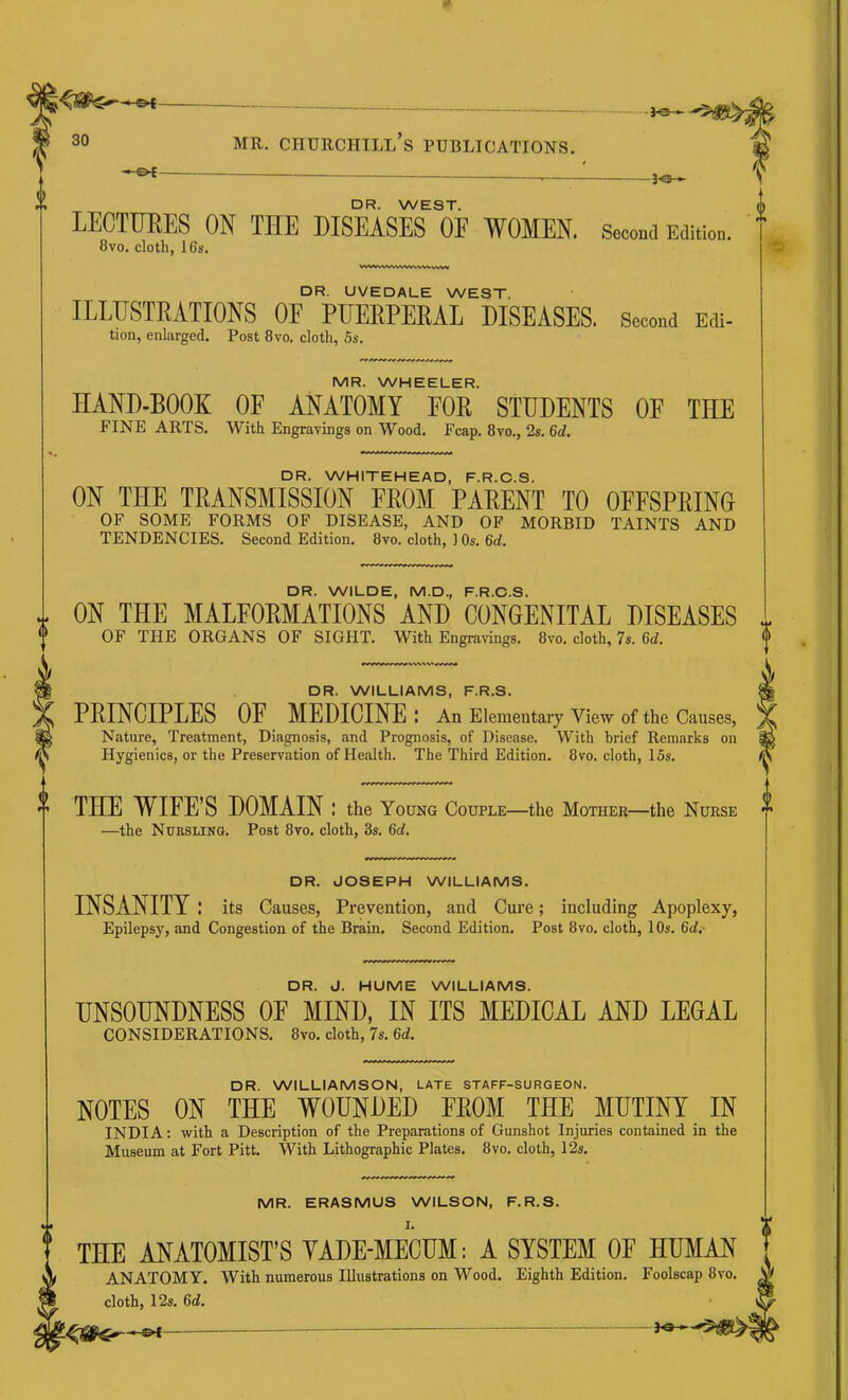 i-©4- -f9- DR. WEST. LECTTIEES ON THE DISEASES OE WOMEN. Second Edition. 8vo. cloth, 16s. DR. UVEDALE WEST. ILLUSTRATIONS OF PUERPERAL DISEASES. Second Edi- tion, enlarged. Post 8vo. cloth, 5s. MR. WHEELER. HAND-BOOK OF ANATOMY FOB STUDENTS OF THE FINE ARTS. With Engravings on Wood. Fcap. 8vo., 2s. M. DR. WHITEHEAD, F.R.C.S. ON THE TRANSMISSION FROM PARENT TO OFFSPRING OF SOME FORMS OF DISEASE, AND OF MORBID TAINTS AND TENDENCIES. Second Edition. 8vo. cloth, ] Os. 6d. DR. WILDE, M.D., F.R.C.S. ON THE MALFORMATIONS AND CONGENITAL DISEASES OF THE ORGANS OF SIGHT. With Engravings. 8vo. cloth, 7s. Gd. DR. WILLIAMS, F.R.S. PRINCIPLES OF MEDICINE I An Elementary View of the Causes, Nature, Treatment, Diagnosis, and Prognosis, of Disease. With brief Remarks on Hygienics, or the Preservation of Health. The Third Edition. 8vo. cloth, 15s. THE WIFE’S DOMAIN: the Young Couple—the Mother—the Nurse —the Nursling. Post 8vo. cloth, 3s. 6rf. DR. JOSEPH WILLIAMS. INSANITY .* its Causes, Prevention, and Cure; including Apoplexy, Epilepsy, and Congestion of the Brain. Second Edition. Post 8vo. cloth, 10s. Qd.- DR. J. HUME WILLIAMS. UNSOUNDNESS OE MIND, IN ITS MEDICAL AND LEGAL CONSIDERATIONS. 8vo. cloth, 7s. 6rf. DR. WILLIAMSON, LATE STAFF-SURGEON. NOTES ON THE WOUNDED FROM THE MUTINY IN INDIA: with a Description of the Preparations of Gunshot Injuries contained in the Museum at Fort Pitt. With Lithographic Plates. 8vo. cloth, 12s. MR. ERASMUS WILSON, F.R.S. THE ANATOMIST’S YADE-MECUM: A SYSTEM OF HUMAN ANATOMY. With numerous Illustrations on Wood. Eighth Edition. Foolscap 8vo. cloth, 12s. ^d.