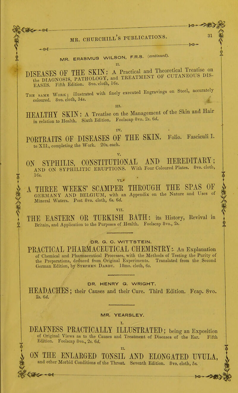 MR. ERASMUS WILSON. F.R.S. (continued). 11. r\TQTr A QT?Q TTTT^ STCINI A Practical and Theoretical Treatise on ®^?h?DufNOs!s, atd TKEATMENT OF CUTANEOUS DIS- EASES. Fifth Edition. 8vo. cloth, 16s. The same Work; illu.lrRled «ith finely eiecuted Engraving, on Steel, acenrately coloured. 8vo. cloth, 34s. III. HEALTHY SKIN; A Treatise on the Management of the Skin and Haii in relation to Health. Sixth Edition. Foolscap 8vo. 2s. 6d. IV. PORTRAITS OF DISEASES OF THE SKIN. Folio. Fasciculi I. to XII., completing the Work. 20s. each. V. ON SYPHILIS, CONSTITUTIONAL AND HEPEDITAPY; AND ON SYPHILITIC ERUPTIONS. With Four Coloured Plates. 8vo. cloth, 16s. VI. * A THREE WEEKS’ SCAMPER THROHGH THE SPAS OF GERMANY AND BELGIUM, with an Appendix on the Nature and Uses of Mineral Waters. Post 8vo, cloth, 6s. 6d. VII. THE EASTERN OR TURKISH BATH: its History, Revival in Britain, and Application to the Purposes of Health. Foolscap 8vo., 2s. DR. G. C. WITTSTEIN. PPACTICAL PHAPMACEUTICAL OHEMISTPY :• An Explanation of Chemical and Pharmaceutical Processes, with the Methods of Testing the Purity of the Preparations, deduced from Original Experiments. Translated from the Second German Edition, by Stephen Darby. 18mo. cloth, 6s. DR. HENRY G. WRIGHT. HEADACHES ; their Causes and their Cure. Third Edition. Fcap. 8vo. 2s. 6d, MR. YEARSLEY. I. DEAFNESS PRACTICALLY ILLUSTRATED; beiug an Exposition of Original Views as to the Causes and Treatment of Diseases of the Ear. Fifth Edition. Foolscap 8vo., 2s. 6d, II. ON THE ENLARGE TONSIL AND ELONGATED UTULA and other Morbid Conditions of the Throat. Seventh Edition. 8vo. cloth, 5s.