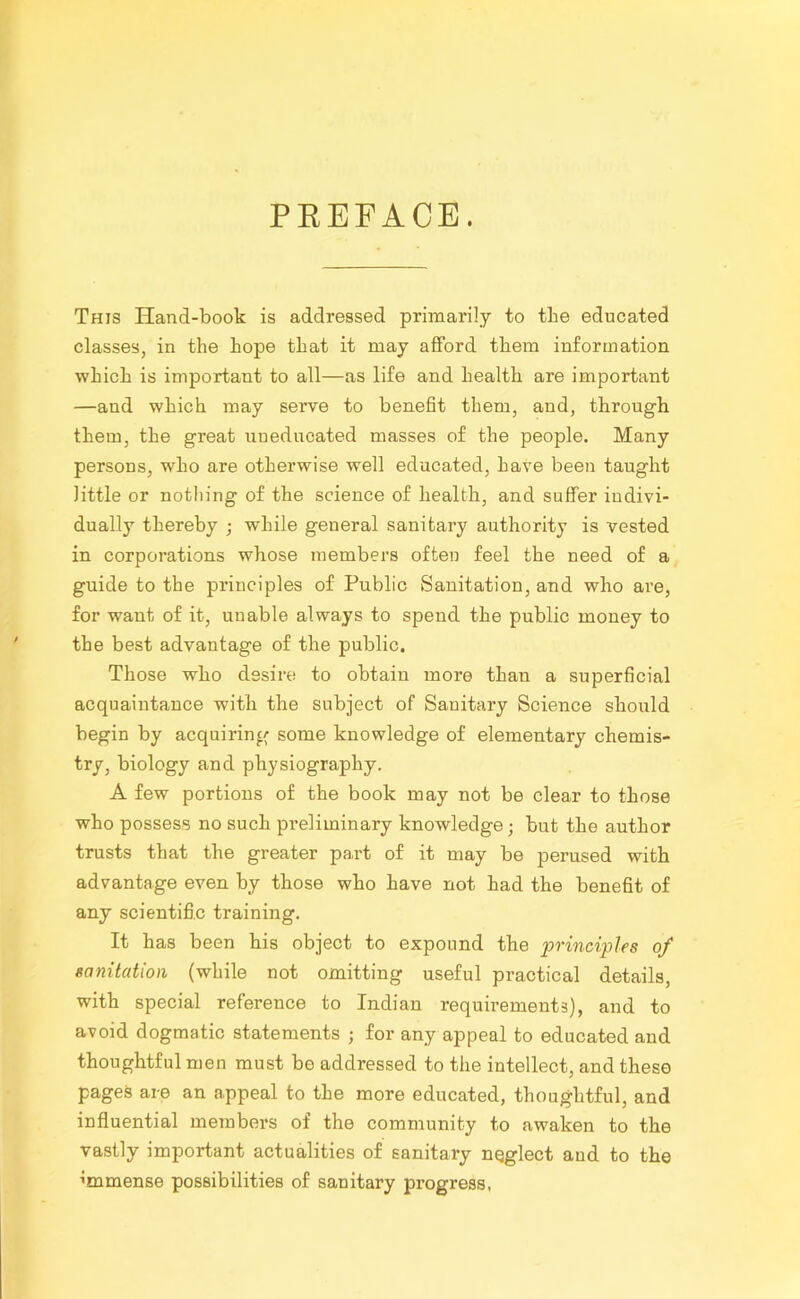 PREFACE. This Hand-book is addressed primarily to tlie educated classes, in the hope that it may afford them information which is important to all—as life and health are important —aud which may serve to benefit them, and, through them, the great uneducated masses of the people. Many persons, who are otherwise well educated, have been taught little or nothing of the science of health, and suffer indivi- dually thereby ; while general sanitary authority is vested in corporations whose members often feel the need of a guide to the principles of Public Sanitation, and who are, for want of it, unable always to spend the public money to the best advantage of the public. Those who desire to obtain more than a superficial acquaintance with the subject of Sanitary Science should begin by acquiring some knowledge of elementary chemis- try, biology and physiography. A few portions of the book may not be clear to those who possess no such preliminary knowledge; but the author trusts that the greater part of it may be perused with advantage even by those who have not had the benefit of any scientific training. It has been his object to expound the principles of sanitation (while not omitting useful practical details, with special reference to Indian requirements), and to avoid dogmatic statements ; for any appeal to educated and thoughtful men must be addressed to the intellect, and these pages are an appeal to the more educated, thoughtful, and influential members of the community to awaken to the vastly important actualities of sanitary neglect aud to the immense possibilities of sanitary progress,