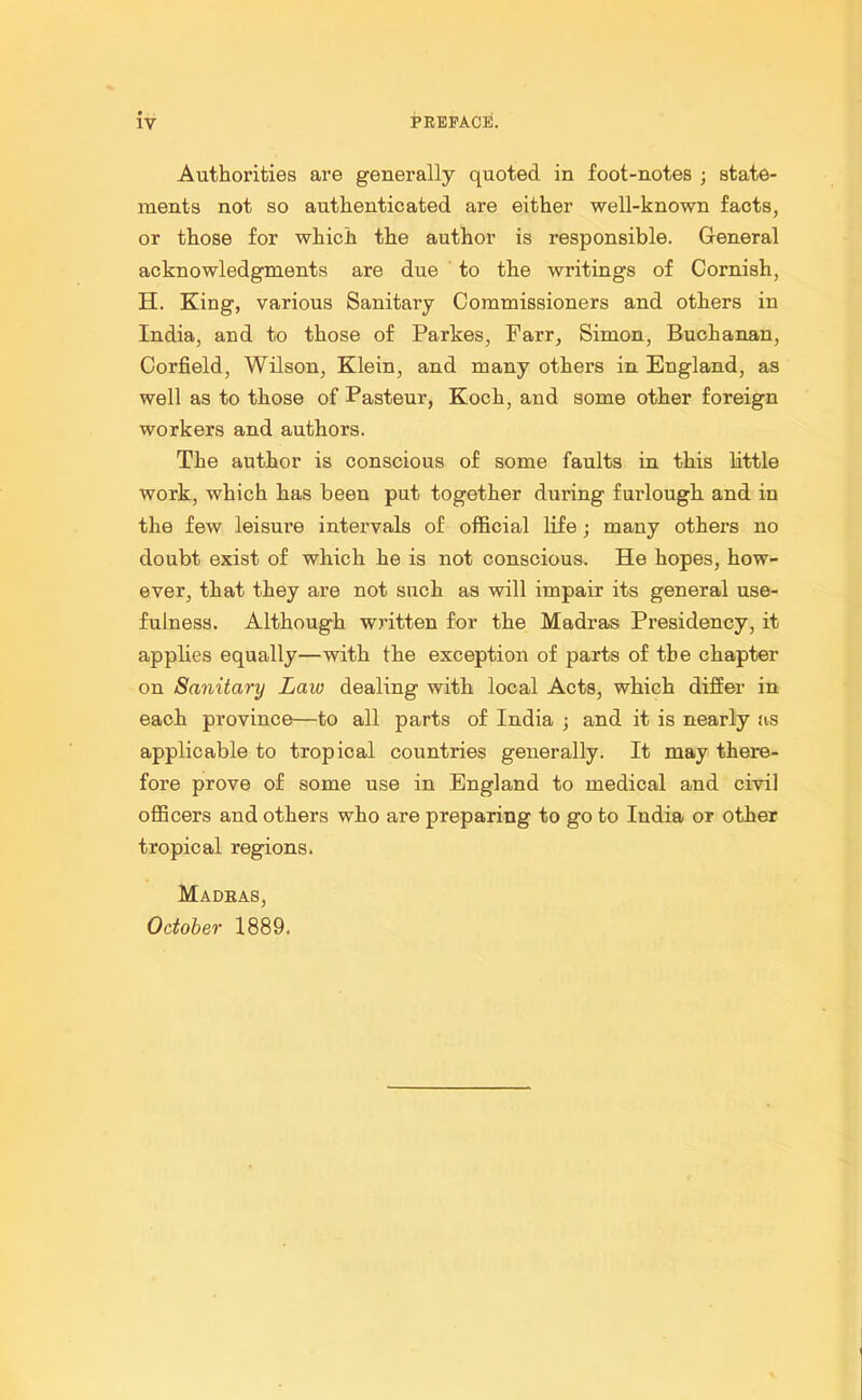 Authorities are generally quoted in foot-notes ; state- ments not so authenticated are either well-known facts, or those for which the author is responsible. General acknowledgments are due to the writings of Cornish, H. King, various Sanitary Commissioners and others in India, and to those of Parkes, Farr, Simon, Buchanan, Corfield, Wilson, Klein, and many others in England, as well as to those of Pasteur, Koch, and some other foreign workers and authors. The author is conscious of some faults in this little work, which has been put together during furlough and in the few leisure intervals of official life; many others no doubt exist of which he is not conscious. He hopes, how- ever, that they are not such as will impair its general use- fulness. Although written for the Madras Presidency, it applies equally—with the exception of parts of the chapter on Sanitary Law dealing with local Acts, which differ in each province—to all parts of India ; and it is nearly as applicable to tropical countries generally. It may there- fore prove of some use in England to medical and civil officers and others who are preparing to go to India or other tropical regions. Madras, October 1889.