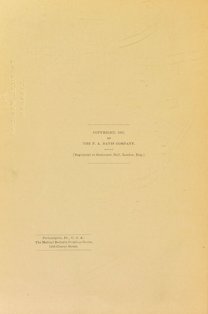 COPYRIGHT, IS97, BY THE F. A. DAVIS COMPANY. [Registered at Stationers’ Hall. London, Eng.] Philadelphia, Pa., U. S. A.: The Medical Bulletin Printing-House, 1916 Cherry Street.