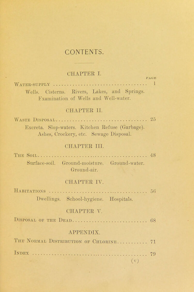 CONTENTS. CHAPTER I. PAGE Water-supply 1 Wells. Cisterns. Rivers, Lakes, and Springs. Examination of Wells and Well-water. CHAPTER II. Waste Disposal 25 Excreta. Slop-waters. Kitchen Refuse (Garbage). Ashes, Crockery, etc. Sewage Disposal. CHAPTER III. The Soil 48 Surface-soil. Ground-moisture. Ground-water. Ground-air. CHAPTER IV. Habitations 5(5 Dwellings. School-hygiene. Hospitals. CHAPTER V. Disposal oe the Dead (58 APPENDIX. The Normal Distribution or Chlorine 71 Index 79 (O