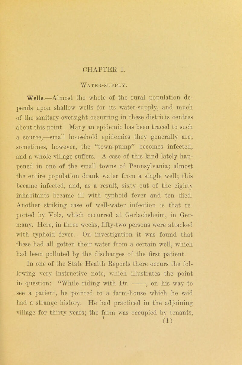 Water-supply. Wells.—Almost the whole of the rural population de- pends upon shallow wells for its water-supply, and much of the sanitary oversight occurring in these districts centres about this point. Many an epidemic has been traced to such a source,—small household epidemics they generally are; sometimes, however, the “town-pump” becomes infected, and a whole village suffers. A case of this kind lately hap- pened in one of the small towns of Pennsylvania; almost the entire population drank water from a single well; this became infected, and, as a result, sixty out of the eighty inhabitants became ill with typhoid fever and ten died. Another striking case of well-water infection is that re- ported by Volz, which occurred at Gerlachsheim, in Ger- many. Here, in three weeks, fifty-two persons were attacked with typhoid fever. On investigation it was found that these had all gotten their water from a certain well, which had been polluted by the discharges of the first patient. In one of the State Health Reports there occurs the fol- lowing very instructive note, which illustrates the point in question: “While riding with Dr. , on his way to see a patient, he pointed to a farm-house which he said had a strange history. He had practiced in the adjoining village for thirty years; the farm was occupied by tenants, 1 (1)