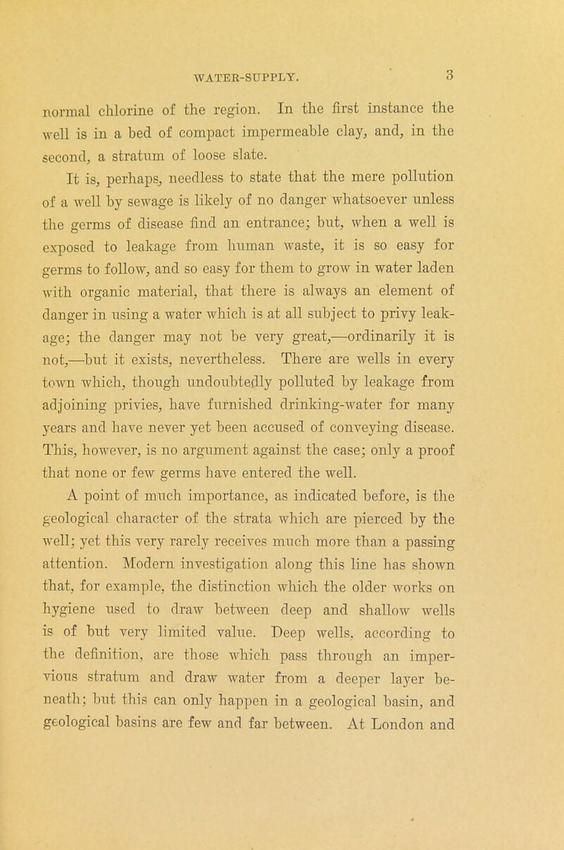 normal chlorine of the region. In the first instance the well is in a bed of compact impermeable clay, and, in the second, a stratum of loose slate. It is, perhaps, needless to state that the mere pollution of a well by sewage is likely of no danger whatsoever unless the germs of disease find an entrance; but, when a well is exposed to leakage from human waste, it is so easy fox- germs to follow, and so easy for them to grow in water laden with organic material, that there is always an element of danger in using a water which is at all subject to privy leak- age; the clanger may not be vei-y great,—ordinarily it is not,—but it exists, nevertheless. There are wells in every town which, though undoubtedly polluted by leakage from adjoining privies, have furnished drinking-water for many years and have never yet been accused of conveying disease. This, however, is no argument against the case; only a proof that none or few germs have entered the well. A point of much impox-tance, as indicated before, is the geological character of the strata which are pierced by the well; yet this very rarely receives much more than a passing attention. Modern investigation along this line has shown that, for example, the distinction which the older works on hygiene used to draw between deep and shallow wells is of but very limited value. Deep wells, according to the definition, are those which pass through an imper- vious stratum and draw water from a deeper layer be- neath; but this can only happen in a geological basin, and geological basins are few and far between. At London and