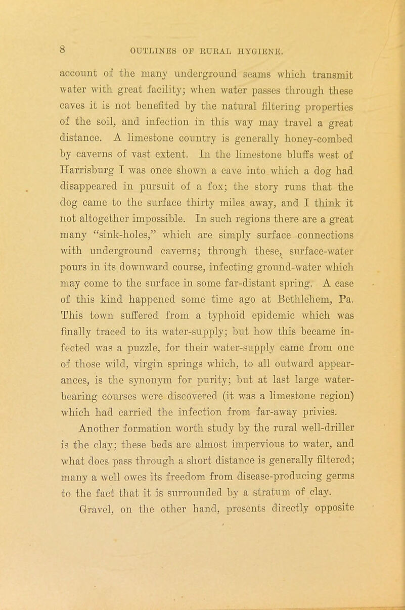 account of the many underground seams which transmit water with great facility; when water passes through these caves it is not benefited by the natural filtering properties of the soil, and infection in this way may travel a great distance. A limestone country is generally honey-combed by caverns of vast extent. In the limestone bluffs west of Harrisburg I was once shown a cave into which a dog had disappeared in pursuit of a fox; the story runs that the dog came to the surface thirty miles away, and I think it not altogether impossible. In such regions there are a great many “sink-holes/’ which are simply surface connections with underground caverns; through these, surface-water pours in its downward course, infecting ground-water which may come to the surface in some far-distant spring. A case of this kind happened some time ago at Bethlehem, Pa. This town suffered from a typhoid epidemic which was finally traced to its water-supply; but how this became in- fected was a puzzle, for their water-supply came from one of those wild, virgin springs which, to all outward appear- ances, is the synonym for purity; but at last large water- bearing courses were discovered (it was a limestone region) which had carried the infection from far-away privies. Another formation worth study by the rural well-driller is the clay; these beds are almost impervious to water, and what does pass through a short distance is generally filtered; many a well owes its freedom from disease-producing germs to the fact that it is surrounded by a stratum of clay. Gravel, on the other hand, presents directly opposite