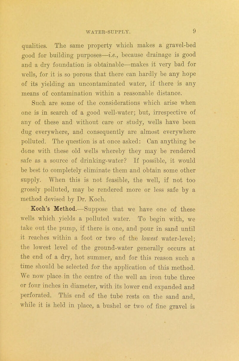 qualities. The same property which makes a gravel-bed good for building purposes—i.e., because drainage is good and a dry foundation is obtainable—makes it very bad for wells, for it is so porous that there can hardly be any hope of its yielding an uncontaminated water, if there is any means of contamination within a reasonable distance. Such are some of the considerations which arise when one is in search of a good well-water; but, irrespective of any of these and without care or study, wells have been dug everywhere, and consequently are almost everywhere polluted. The question is at once asked: Can anything be done with these old wells whereby they may be rendered safe as a source of drinking-water? If possible, it would be best to completely eliminate them and obtain some other supply. When this is not feasible, the well, if not too grossly polluted, may be rendered more or less safe by a method devised by Dr. Koch. Koch’s Method.—Suppose that we have one of these wells which yields a polluted water. To begin with, Ave take out the pump, if there is one, and pour in sand until it reaches within a foot or two of the lowest water-level; the lowest level of the ground-water generally occurs at the end of a dry, hot summer, and for this reason such a time should be selected for the application of this method. We noAv place in the centre of the well an iron tube three or four inches in diameter, with its loAver end expanded and perforated. This end of the tube rests on the sand and, while it is held in place, a bushel or tAvo of fine gravel is