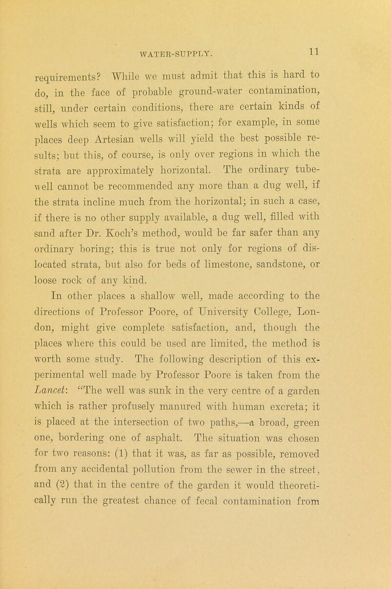 requirements? Wliile we must admit that this is hard to do, in the face of probable ground-water contamination, still, under certain conditions, there are certain kinds of wells which seem to give satisfaction; for example, in some places deep Artesian wells will yield the best possible re- sults; but this, of course, is only over regions in which the strata are approximately horizontal. The ordinary tube- veil cannot be recommended any more than a dug well, if the strata incline much from the horizontal; in such a case, if there is no other supply available, a dug well, filled with sand after Dr. Koch’s method, would be far safer than any ordinary boring; this is true not only for regions of dis- located strata, but also for beds of limestone, sandstone, or loose rock of any kind. In other places a shallow well, made according to the directions of Professor Poore, of University College, Lon- don, might give complete satisfaction, and, though the places where this could be used are limited, the method is worth some study. The following description of this ex- perimental well made by Professor Poore is taken from the Lancet: “The well was sunk in the very centre of a garden which is rather profusely manured with human excreta; it is placed at the intersection of two paths,—a broad, green one, bordering one of asphalt. The situation was chosen for two reasons: (1) that it was, as far as possible, removed from any accidental pollution from the sewer in the street, and (2) that in the centre of the garden it would theoreti- cally run the greatest chance of fecal contamination from