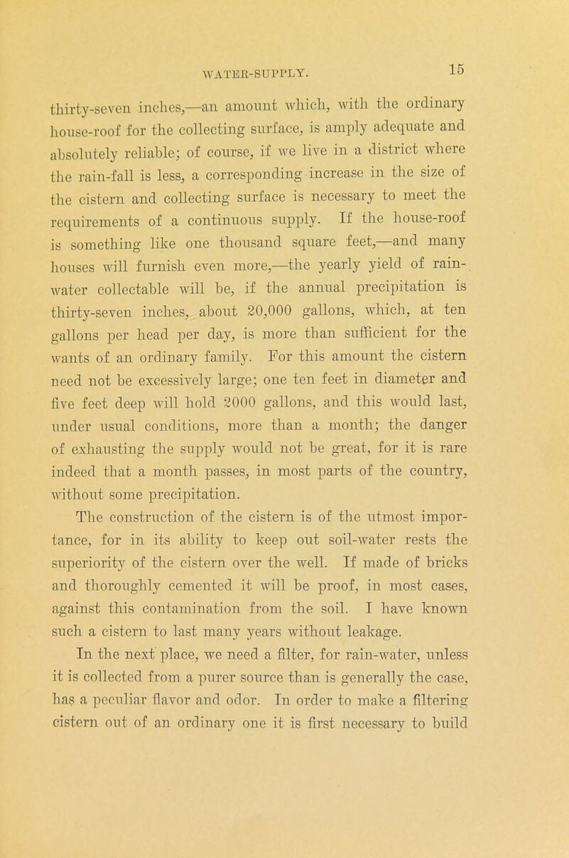 thirty-seven inches,—an amount which, with the ordinary house-roof for the collecting surface, is amply adequate and absolutely reliable; of course, if we live in a district where the rain-fall is less, a corresponding increase in the size of the cistern and collecting surface is necessary to meet the requirements of a continuous supply. If the house-roof is something like one thousand square feet,—and many houses will furnish even more,—the yearly yield of rain- water collectable will be, if the annual precipitation is thirty-seven inches, about 20,000 gallons, which, at ten gallons per head per day, is more than sufficient for the wants of an ordinary family. For this amount the cistern need not be excessively large; one ten feet in diameter and five feet deep will hold 2000 gallons, and this would last, under usual conditions, more than a month; the danger of exhausting the supply would not be great, for it is rare indeed that a month passes, in most parts of the country, without some precipitation. The construction of the cistern is of the utmost impor- tance, for in its ability to keep out soil-water rests the superiority of the cistern over the well. If made of bricks and thoroughly cemented it will be proof, in most cases, against this contamination from the soil. I have known such a cistern to last many years without leakage. In the next place, we need a filter, for rain-water, unless it is collected from a purer source than is generally the case, ha? a peculiar flavor and odor. In order to make a filtering cistern out of an ordinary one it is first necessary to build