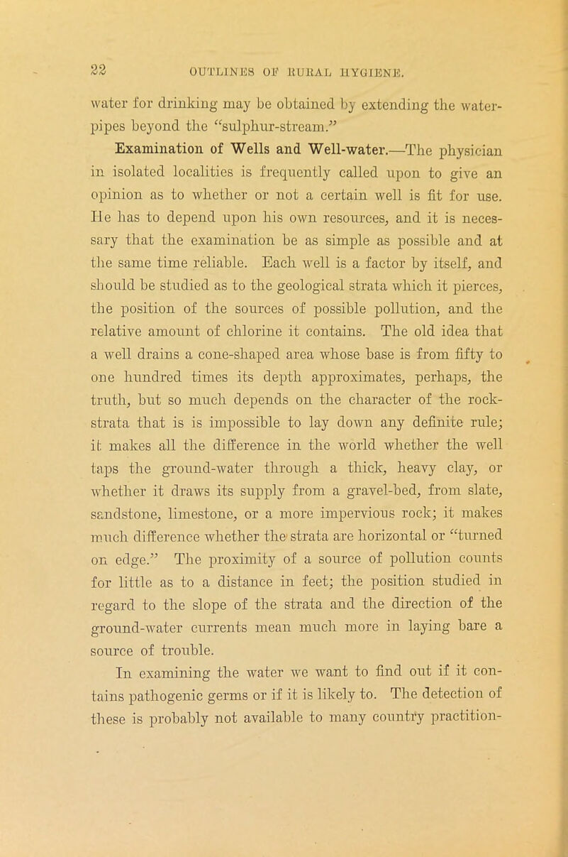 water for drinking may be obtained by extending the water- pipes beyond the “sulphur-stream.” Examination of Wells and Well-water.—The physician in isolated localities is frequently called upon to give an opinion as to whether or not a certain well is fit for use. He has to depend upon his own resources, and it is neces- sary that the examination be as simple as possible and at the same time reliable. Each well is a factor by itself, and should be studied as to the geological strata which it pierces, the position of the sources of possible pollution, and the relative amount of chlorine it contains. The old idea that a well drains a cone-shaped area whose base is from fifty to one hundred times its depth approximates, perhaps, the truth, but so much depends on the character of the rock- strata that is is impossible to lay down any definite rule; it makes all the difference in the world whether the well taps the ground-water through a thick, heavy clay, or whether it draws its supply from a gravel-bed, from slate, sandstone, limestone, or a more impervious rock; it makes much difference whether the1 strata are horizontal or “turned on edge.” The proximity of a source of pollution counts for little as to a distance in feet; the position studied in regard to the slope of the strata and the direction of the ground-water currents mean much more in laying bare a source of trouble. In examining the water we want to find out if it con- tains pathogenic germs or if it is likely to. The detection of these is probably not available to many country praetition-