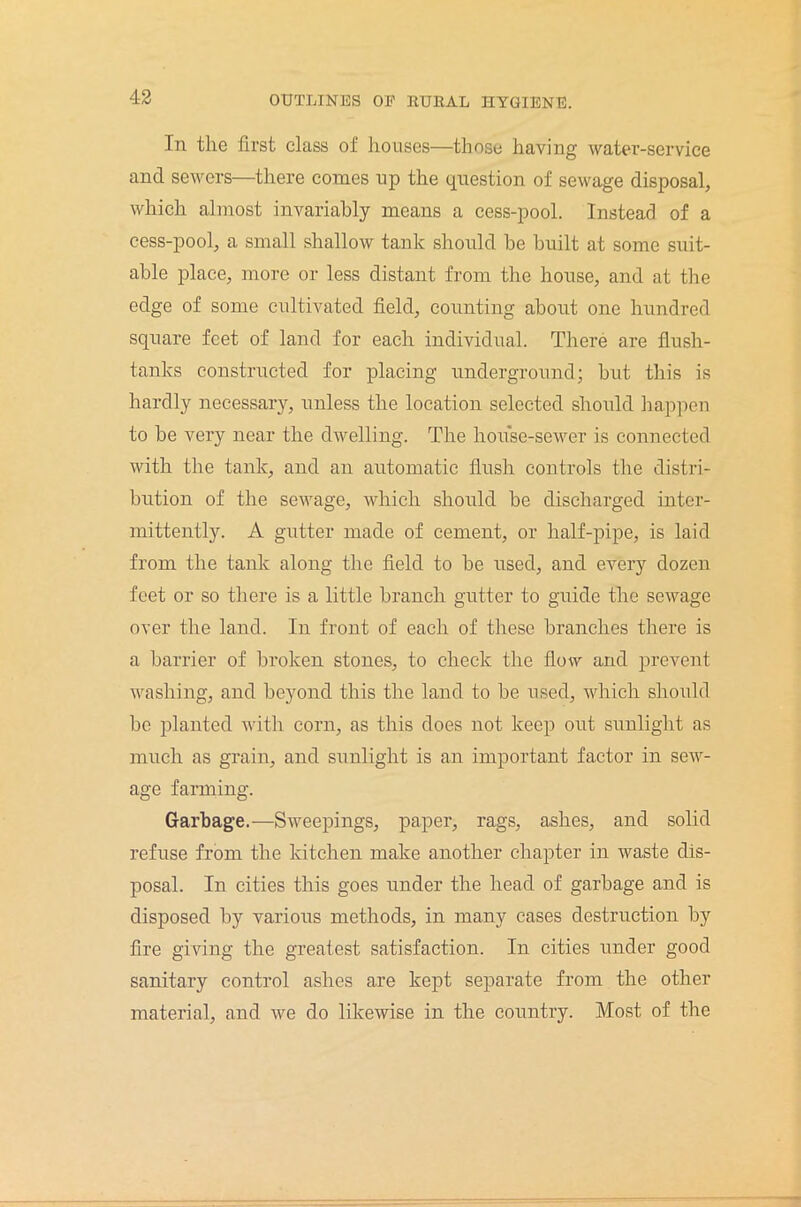 In the first class of houses—those having water-service and sewers—there comes up the question of sewage disposal, which almost invariably means a cess-pool. Instead of a cess-pool, a small shallow tank should he built at some suit- able place, more or less distant from the house, and at the edge of some cultivated field, counting about one hundred square feet of land for each individual. There are flush- tanks constructed for placing underground; but this is hardly necessary, unless the location selected should happen to be very near the dwelling. The house-sewer is connected with the tank, and an automatic flush controls the distri- bution of the sewage, which should be discharged inter- mittently. A gutter made of cement, or half-pipe, is laid from the tank along the field to be used, and every dozen feet or so there is a little branch gutter to guide the sewage over the land. In front of each of these branches there is a barrier of broken stones, to check the flow and prevent washing, and beyond this the land to be used, which should be planted with corn, as this does not keep out sunlight as much as grain, and sunlight is an important factor in sew- age farming. Garbage.—Sweepings, paper, rags, ashes, and solid refuse from the kitchen make another chapter in waste dis- posal. In cities this goes under the head of garbage and is disposed by various methods, in many cases destruction by fire giving the greatest satisfaction. In cities under good sanitary control ashes are kept separate from the other material, and we do likewise in the country. Most of the