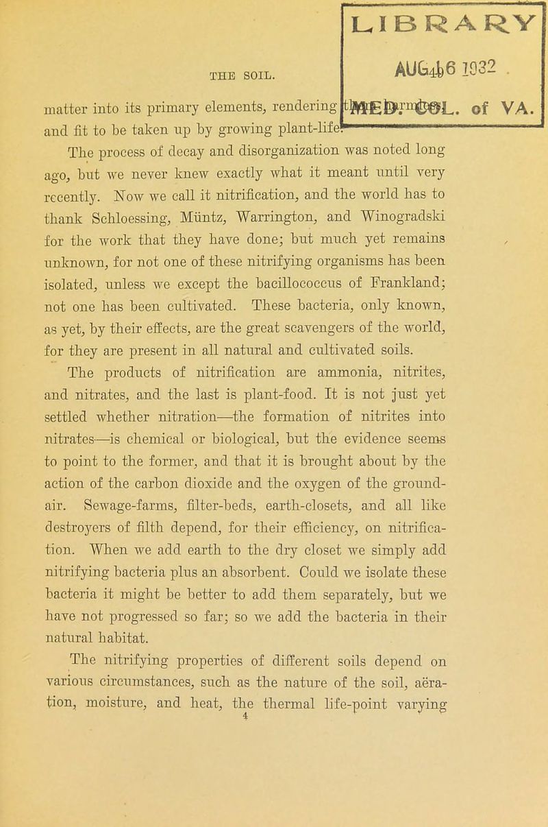 LIBRARY AUG4j6 1932 . matter into its primary elements, rendering tlME^i'n^P^L. of VA. and fit to be taken up by growing plant-life^ ,l‘Tr ' The process of decay and disorganization was noted long- ago, but we never knew exactly what it meant until very recently. Now we call it nitrification, and the world has to thank Schloessing, Muntz, Warrington, and Winogradski for the work that they have done; but much yet remains unknown, for not one of these nitrifying organisms has been isolated, unless we except the bacillococcus of Frankland; not one has been cultivated. These bacteria, only known, as yet, by their effects, are the great scavengers of the world, for they are present in all natural and cultivated soils. The products of nitrification are ammonia, nitrites, and nitrates, and the last is plant-food. It is not just yet settled whether nitration—the formation of nitrites into nitrates—is chemical or biological, but the evidence seems to point to the former, and that it is brought about by the action of the carbon dioxide and the oxygen of the ground- air. Sewage-farms, filter-beds, earth-closets, and all like destroyers of filth depend, for their efficiency, on nitrifica- tion. When we add earth to the dry closet we simply add nitrifying bacteria plus an absorbent. Could we isolate these bacteria it might be better to add them separately, but we have not progressed so far; so we add the bacteria in their natural habitat. The nitrifying properties of different soils depend on various circumstances, such as the nature of the soil, aera- tion, moisture, and heat, the thermal life-point varying