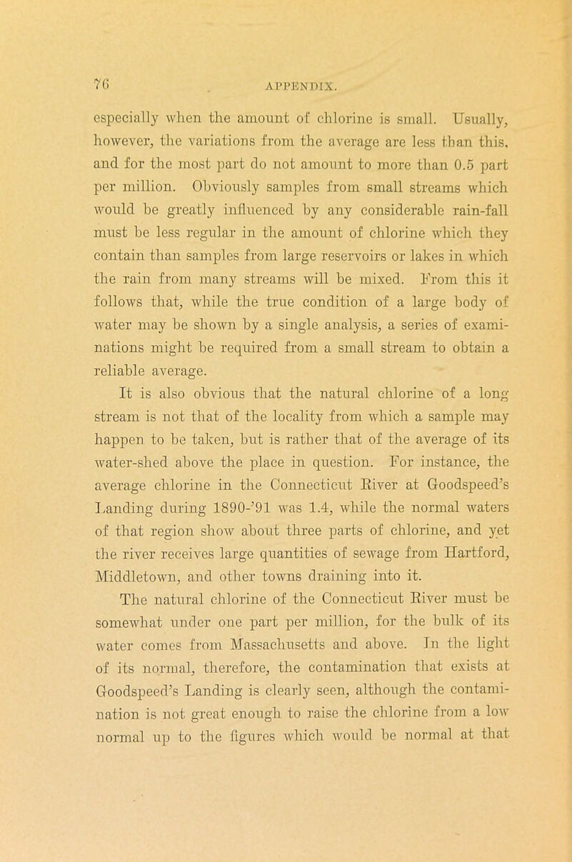 especially when the amount of chlorine is small. Usually, however, the variations from the average are less than this, and for the most part do not amount to more than 0.5 part per million. Obviously samples from small streams which would he greatly influenced by any considerable rain-fall must he less regular in the amount of chlorine which they contain than samples from large reservoirs or lakes in which the rain from many streams will be mixed. From this it follows that, while the true condition of a large body of water may he shown by a single analysis, a series of exami- nations might he required from a small stream to obtain a reliable average. It is also obvious that the natural chlorine of a long stream is not that of the locality from which a sample may happen to he taken, hut is rather that of the average of its water-shed above the place in question. For instance, the average chlorine in the Connecticut River at Goodspeed’s Landing during 1890-’91 was 1.4, while the normal waters of that region show about three parts of chlorine, and yet the river receives large quantities of sewage from Hartford, Middletown, and other towns draining into it. The natural chlorine of the Connecticut River must be somewhat under one part per million, for the bulk of its water comes from Massachusetts and above. In the light of its normal, therefore, the contamination that exists at Goodspeed’s Landing is clearly seen, although the contami- nation is not great enough to raise the chlorine from a low normal up to the figures which would be normal at that