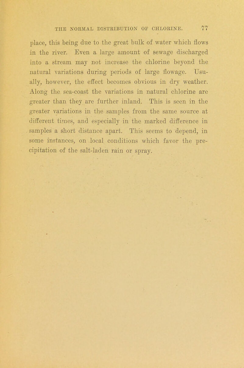 place, this being due to the great bulk of water which flows in the river. Even a large amount of sewage discharged into a stream may not increase the chlorine beyond the natural variations during periods of large flowage. Usu- ally, however, the effect becomes obvious in dry weather. Along the sea-coast the variations in natural chlorine are greater than they are further inland. This is seen in the greater variations in the samples from the same source at different times, and especially in the marked difference in samples a short distance apart. This seems to depend, in some instances, on local conditions which favor the pre- cipitation of the salt-laden rain or spray.