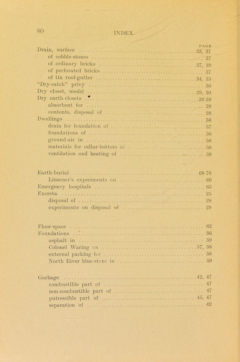 so INDEX. Drain, surface 37 of cobble-stones 37 of ordinary bricks 37 39 of perforated bricks 37 of tin roof-gutter 34, 35 “Dry-catch” privy 3y Dry closet, model 2‘J, 30 Dry earth-closets . * 2G-28 absorbent for 28 contents, disposal of 28 Dwellings 50 drain for foundation of 57 foundations of 50 ground-air in 58 materials for cellar-bottom of 58 ventilation and heating of 59 Eartli-burial 08-70 Lossener’s experiments on 69 Emergency hospitals 05 Excreta 25 disposal of 28 experiments on disposal of 29 Floor-space 62 Foundations 56 asphalt in 59 Colonel Waring on 57, 58 external packing for 5S North River blue-stone in 59 Garbage 42, 47 combustible part of 47 non-combustible part of 47 putrescible part of 45, 47 separation of 42